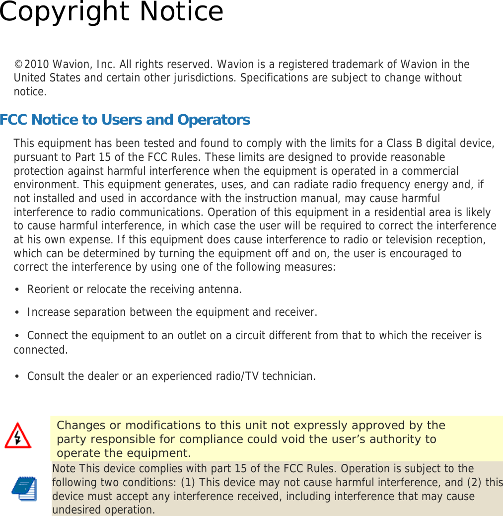  Copyright Notice  ©2010 Wavion, Inc. All rights reserved. Wavion is a registered trademark of Wavion in the United States and certain other jurisdictions. Specifications are subject to change without notice. FCC Notice to Users and Operators This equipment has been tested and found to comply with the limits for a Class B digital device, pursuant to Part 15 of the FCC Rules. These limits are designed to provide reasonable protection against harmful interference when the equipment is operated in a commercial environment. This equipment generates, uses, and can radiate radio frequency energy and, if not installed and used in accordance with the instruction manual, may cause harmful interference to radio communications. Operation of this equipment in a residential area is likely to cause harmful interference, in which case the user will be required to correct the interference at his own expense. If this equipment does cause interference to radio or television reception, which can be determined by turning the equipment off and on, the user is encouraged to correct the interference by using one of the following measures: • Reorient or relocate the receiving antenna. • Increase separation between the equipment and receiver. • Connect the equipment to an outlet on a circuit different from that to which the receiver is connected. • Consult the dealer or an experienced radio/TV technician.  Note This device complies with part 15 of the FCC Rules. Operation is subject to the following two conditions: (1) This device may not cause harmful interference, and (2) this device must accept any interference received, including interference that may cause undesired operation.   Changes or modifications to this unit not expressly approved by the party responsible for compliance could void the user’s authority to operate the equipment. 