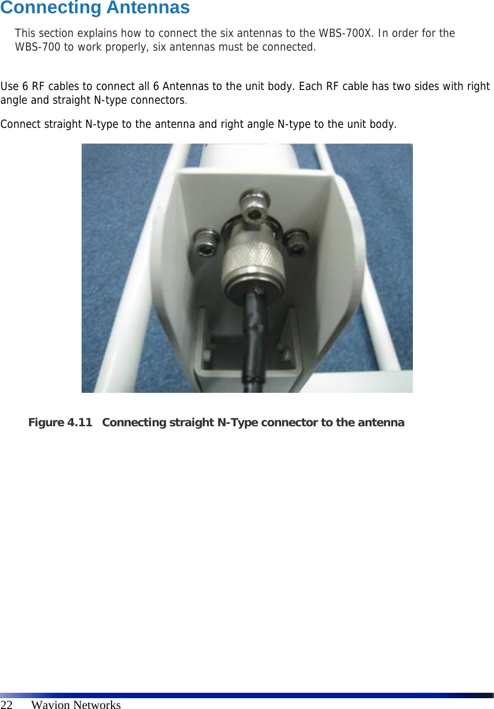   22      Wavion Networks Connecting Antennas This section explains how to connect the six antennas to the WBS-700X. In order for the WBS-700 to work properly, six antennas must be connected.   Use 6 RF cables to connect all 6 Antennas to the unit body. Each RF cable has two sides with right angle and straight N-type connectors.  Connect straight N-type to the antenna and right angle N-type to the unit body.    Figure 4.11 Connecting straight N-Type connector to the antenna    