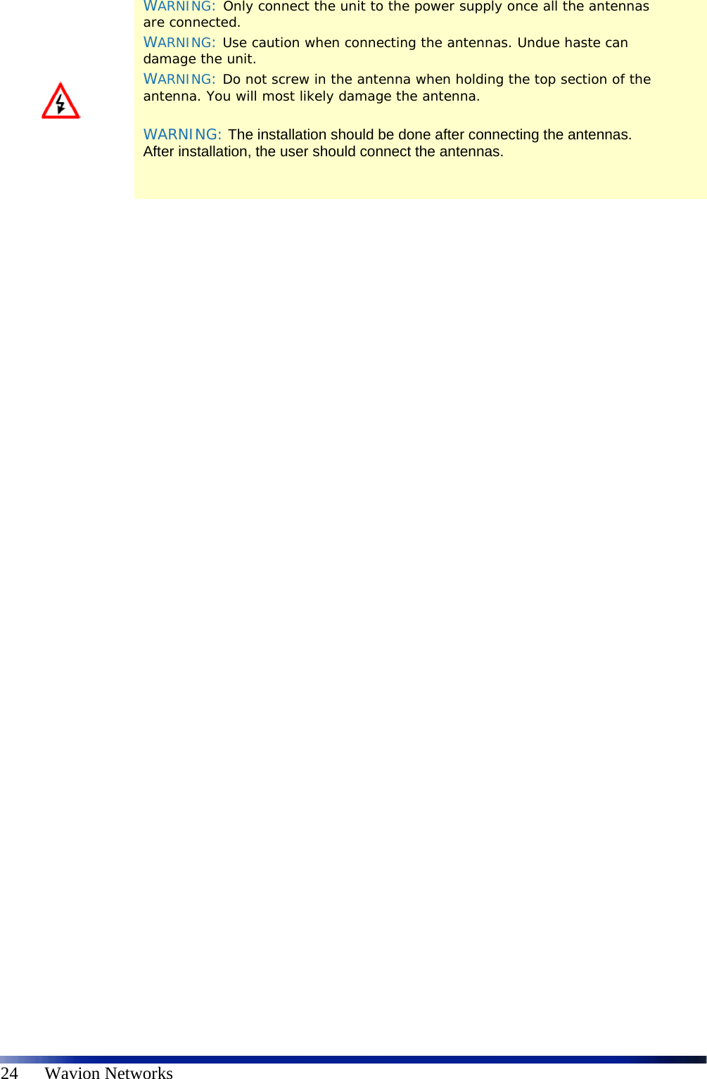   24      Wavion Networks    WARNING: Only connect the unit to the power supply once all the antennas are connected. WARNING: Use caution when connecting the antennas. Undue haste can damage the unit. WARNING: Do not screw in the antenna when holding the top section of the antenna. You will most likely damage the antenna.  WARNING: The installation should be done after connecting the antennas. After installation, the user should connect the antennas.   
