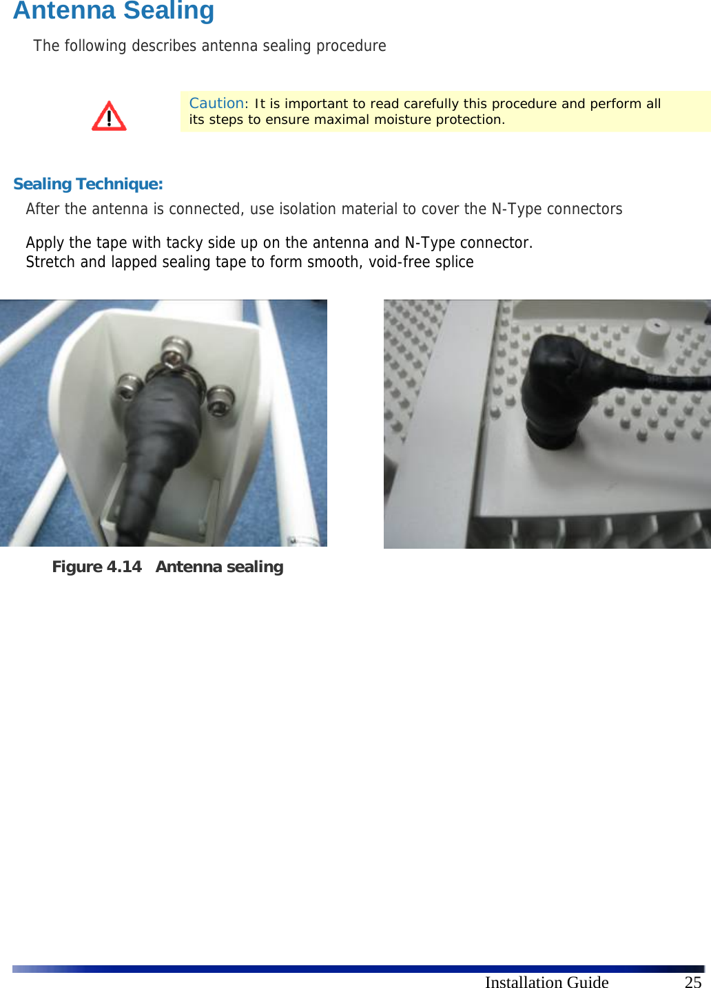      Installation Guide  25 Antenna Sealing The following describes antenna sealing procedure   Caution: It is important to read carefully this procedure and perform all its steps to ensure maximal moisture protection.     Sealing Technique: After the antenna is connected, use isolation material to cover the N-Type connectors   Apply the tape with tacky side up on the antenna and N-Type connector.  Stretch and lapped sealing tape to form smooth, void-free splice              Figure 4.14 Antenna sealing  