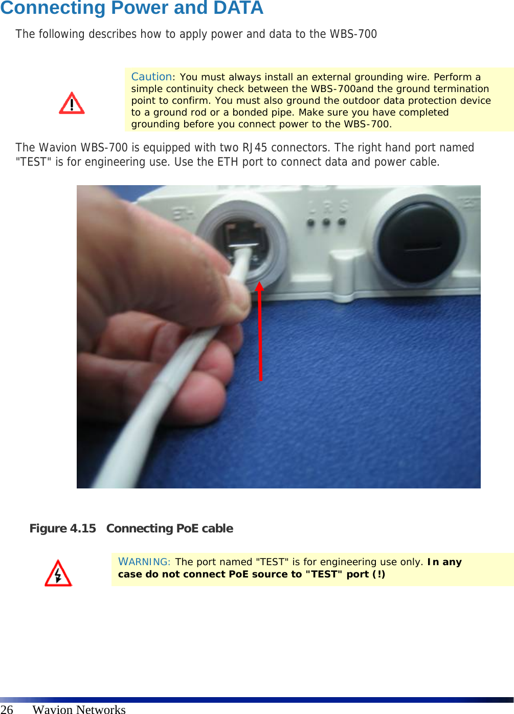   26      Wavion Networks  Connecting Power and DATA The following describes how to apply power and data to the WBS-700   Caution: You must always install an external grounding wire. Perform a simple continuity check between the WBS-700and the ground termination point to confirm. You must also ground the outdoor data protection device to a ground rod or a bonded pipe. Make sure you have completed grounding before you connect power to the WBS-700. The Wavion WBS-700 is equipped with two RJ45 connectors. The right hand port named &quot;TEST&quot; is for engineering use. Use the ETH port to connect data and power cable.                Figure 4.15 Connecting PoE cable    WARNING: The port named &quot;TEST&quot; is for engineering use only. In any case do not connect PoE source to &quot;TEST&quot; port (!) 