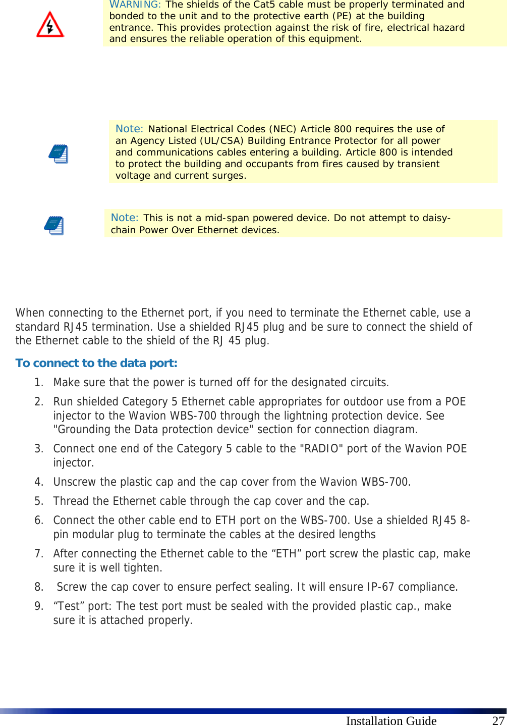      Installation Guide  27        When connecting to the Ethernet port, if you need to terminate the Ethernet cable, use a standard RJ45 termination. Use a shielded RJ45 plug and be sure to connect the shield of the Ethernet cable to the shield of the RJ 45 plug. To connect to the data port: 1. Make sure that the power is turned off for the designated circuits. 2. Run shielded Category 5 Ethernet cable appropriates for outdoor use from a POE injector to the Wavion WBS-700 through the lightning protection device. See &quot;Grounding the Data protection device&quot; section for connection diagram. 3. Connect one end of the Category 5 cable to the &quot;RADIO&quot; port of the Wavion POE injector. 4. Unscrew the plastic cap and the cap cover from the Wavion WBS-700.  5. Thread the Ethernet cable through the cap cover and the cap. 6. Connect the other cable end to ETH port on the WBS-700. Use a shielded RJ45 8-pin modular plug to terminate the cables at the desired lengths 7. After connecting the Ethernet cable to the “ETH” port screw the plastic cap, make sure it is well tighten. 8.  Screw the cap cover to ensure perfect sealing. It will ensure IP-67 compliance. 9. “Test” port: The test port must be sealed with the provided plastic cap., make sure it is attached properly.    WARNING: The shields of the Cat5 cable must be properly terminated and bonded to the unit and to the protective earth (PE) at the building entrance. This provides protection against the risk of fire, electrical hazard and ensures the reliable operation of this equipment.  Note: National Electrical Codes (NEC) Article 800 requires the use of an Agency Listed (UL/CSA) Building Entrance Protector for all power and communications cables entering a building. Article 800 is intended to protect the building and occupants from fires caused by transient voltage and current surges.  Note: This is not a mid-span powered device. Do not attempt to daisy-chain Power Over Ethernet devices. 