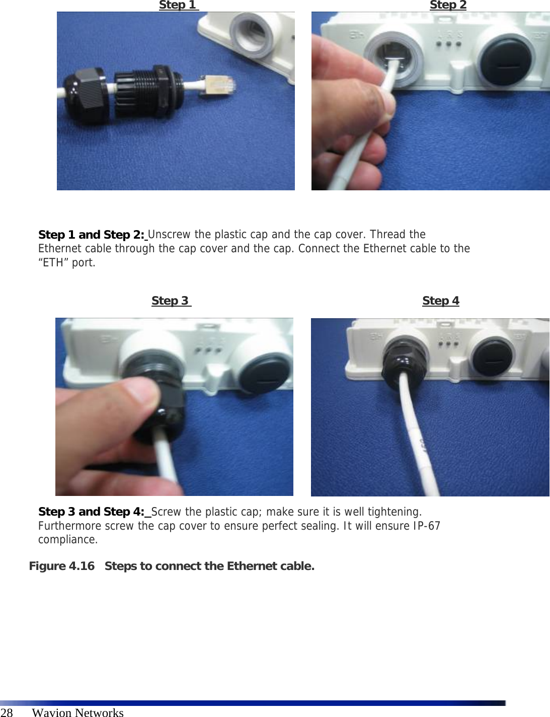   28      Wavion Networks                             Step 1                                                                 Step 2            Step 1 and Step 2: Unscrew the plastic cap and the cap cover. Thread the Ethernet cable through the cap cover and the cap. Connect the Ethernet cable to the “ETH” port.  Step 3                                                                 Step 4           Step 3 and Step 4:  Screw the plastic cap; make sure it is well tightening. Furthermore screw the cap cover to ensure perfect sealing. It will ensure IP-67 compliance.  Figure 4.16 Steps to connect the Ethernet cable.     