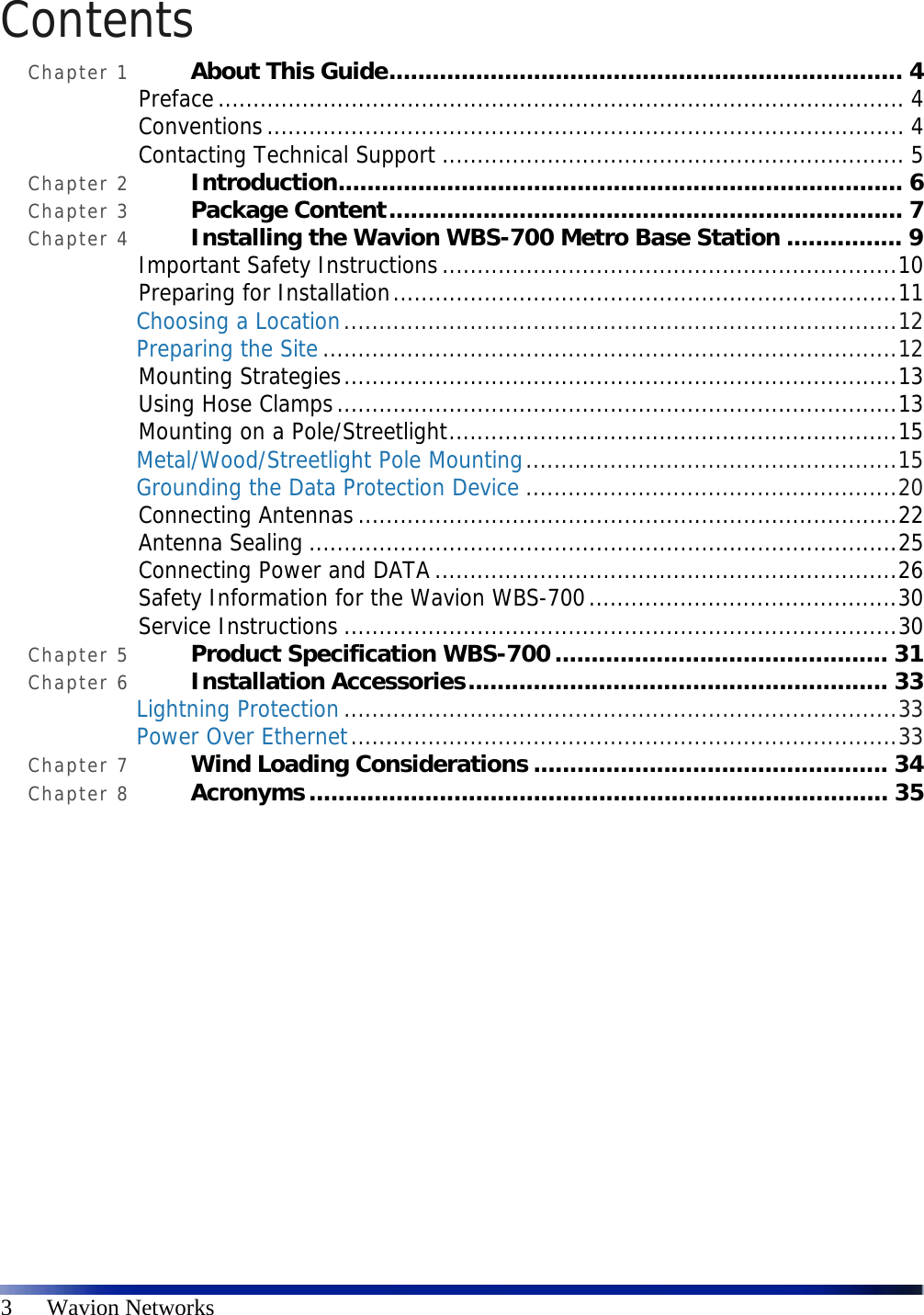  3      Wavion Networks Contents Chapter 1 About This Guide....................................................................... 4 Preface.................................................................................................. 4 Conventions........................................................................................... 4 Contacting Technical Support .................................................................. 5 Chapter 2 Introduction.............................................................................. 6 Chapter 3 Package Content....................................................................... 7 Chapter 4 Installing the Wavion WBS-700 Metro Base Station ................ 9 Important Safety Instructions.................................................................10 Preparing for Installation........................................................................11 Choosing a Location...............................................................................12 Preparing the Site..................................................................................12 Mounting Strategies...............................................................................13 Using Hose Clamps................................................................................13 Mounting on a Pole/Streetlight................................................................15 Metal/Wood/Streetlight Pole Mounting.....................................................15 Grounding the Data Protection Device .....................................................20 Connecting Antennas.............................................................................22 Antenna Sealing ....................................................................................25 Connecting Power and DATA ..................................................................26 Safety Information for the Wavion WBS-700............................................30 Service Instructions ...............................................................................30 Chapter 5 Product Specification WBS-700.............................................. 31 Chapter 6 Installation Accessories.......................................................... 33 Lightning Protection...............................................................................33 Power Over Ethernet..............................................................................33 Chapter 7 Wind Loading Considerations ................................................. 34 Chapter 8 Acronyms................................................................................ 35 