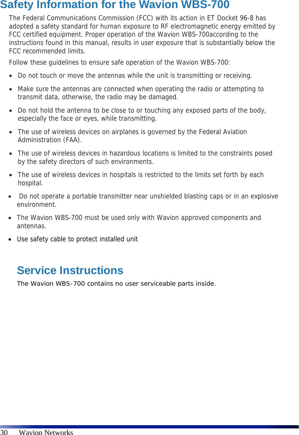   30      Wavion Networks Safety Information for the Wavion WBS-700 The Federal Communications Commission (FCC) with its action in ET Docket 96-8 has adopted a safety standard for human exposure to RF electromagnetic energy emitted by FCC certified equipment. Proper operation of the Wavion WBS-700according to the instructions found in this manual, results in user exposure that is substantially below the FCC recommended limits. Follow these guidelines to ensure safe operation of the Wavion WBS-700:  Do not touch or move the antennas while the unit is transmitting or receiving.  Make sure the antennas are connected when operating the radio or attempting to transmit data, otherwise, the radio may be damaged.  Do not hold the antenna to be close to or touching any exposed parts of the body, especially the face or eyes, while transmitting.  The use of wireless devices on airplanes is governed by the Federal Aviation Administration (FAA).  The use of wireless devices in hazardous locations is limited to the constraints posed by the safety directors of such environments.  The use of wireless devices in hospitals is restricted to the limits set forth by each hospital.   Do not operate a portable transmitter near unshielded blasting caps or in an explosive environment.  The Wavion WBS-700 must be used only with Wavion approved components and antennas.  Use safety cable to protect installed unit  Service Instructions The Wavion WBS-700 contains no user serviceable parts inside. 