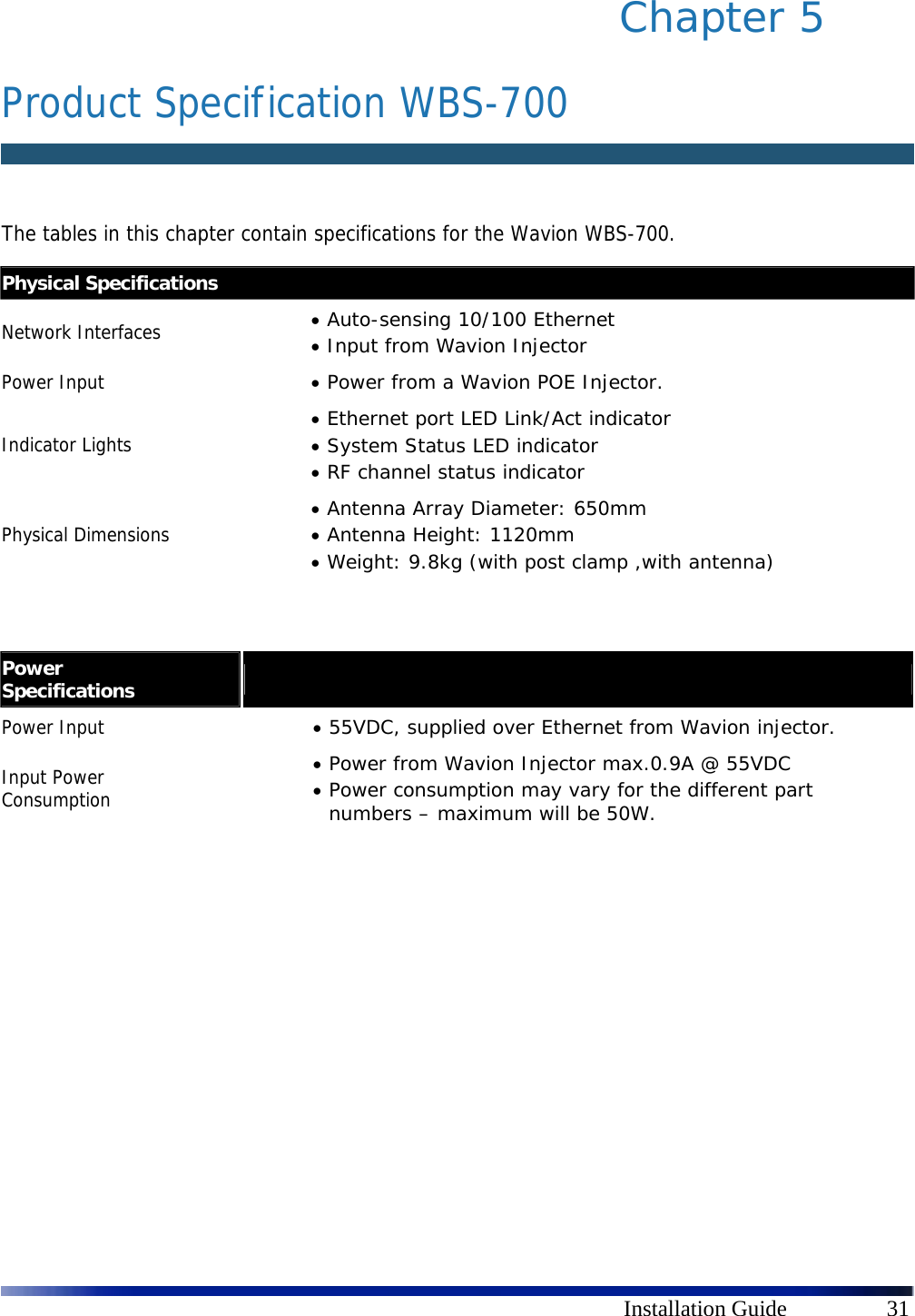      Installation Guide  31 Chapter 5  Product Specification WBS-700  The tables in this chapter contain specifications for the Wavion WBS-700.                  Physical Specifications Network Interfaces   Auto-sensing 10/100 Ethernet  Input from Wavion Injector Power Input   Power from a Wavion POE Injector. Indicator Lights  Ethernet port LED Link/Act indicator  System Status LED indicator  RF channel status indicator Physical Dimensions  Antenna Array Diameter: 650mm  Antenna Height: 1120mm  Weight: 9.8kg (with post clamp ,with antenna) Power Specifications   Power Input   55VDC, supplied over Ethernet from Wavion injector. Input Power Consumption  Power from Wavion Injector max.0.9A @ 55VDC  Power consumption may vary for the different part numbers – maximum will be 50W.   