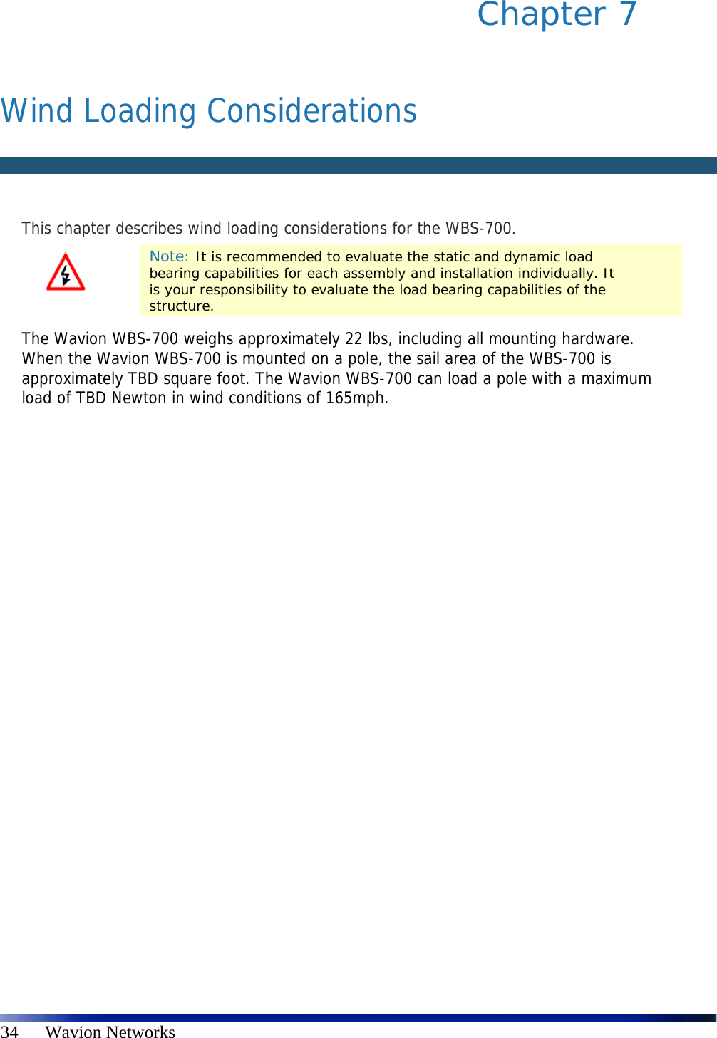   34      Wavion Networks Chapter 7    Wind Loading Considerations   This chapter describes wind loading considerations for the WBS-700.  Note: It is recommended to evaluate the static and dynamic load bearing capabilities for each assembly and installation individually. It is your responsibility to evaluate the load bearing capabilities of the structure. The Wavion WBS-700 weighs approximately 22 lbs, including all mounting hardware. When the Wavion WBS-700 is mounted on a pole, the sail area of the WBS-700 is approximately TBD square foot. The Wavion WBS-700 can load a pole with a maximum load of TBD Newton in wind conditions of 165mph. 