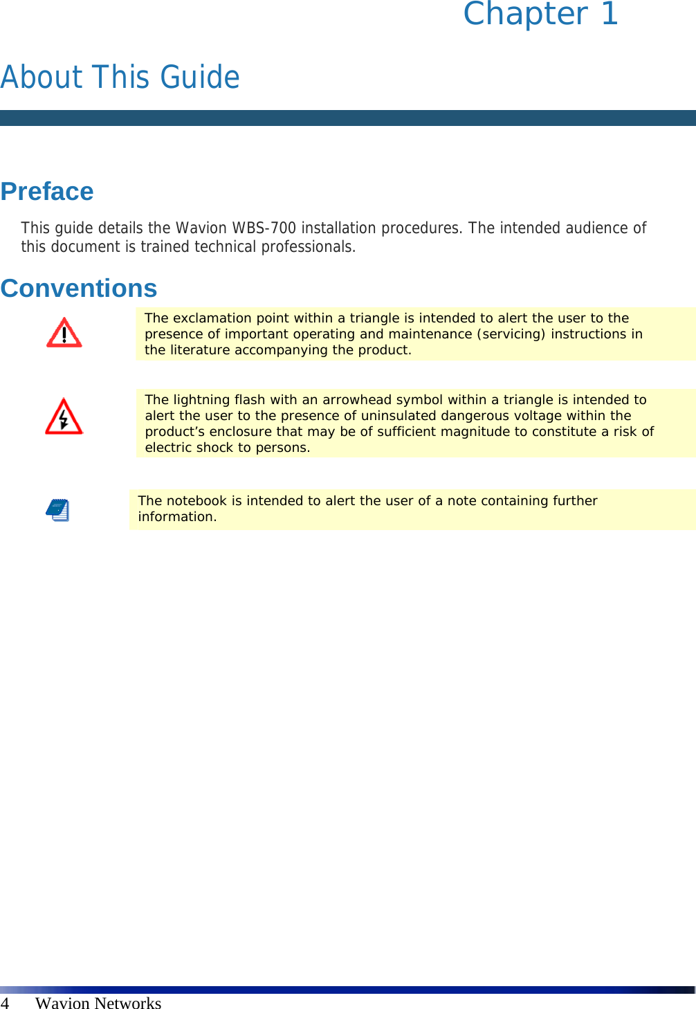   4      Wavion Networks Chapter 1   About This Guide   Preface This guide details the Wavion WBS-700 installation procedures. The intended audience of this document is trained technical professionals. Conventions  The exclamation point within a triangle is intended to alert the user to the presence of important operating and maintenance (servicing) instructions in the literature accompanying the product.   The lightning flash with an arrowhead symbol within a triangle is intended to alert the user to the presence of uninsulated dangerous voltage within the product’s enclosure that may be of sufficient magnitude to constitute a risk of electric shock to persons.   The notebook is intended to alert the user of a note containing further information.  