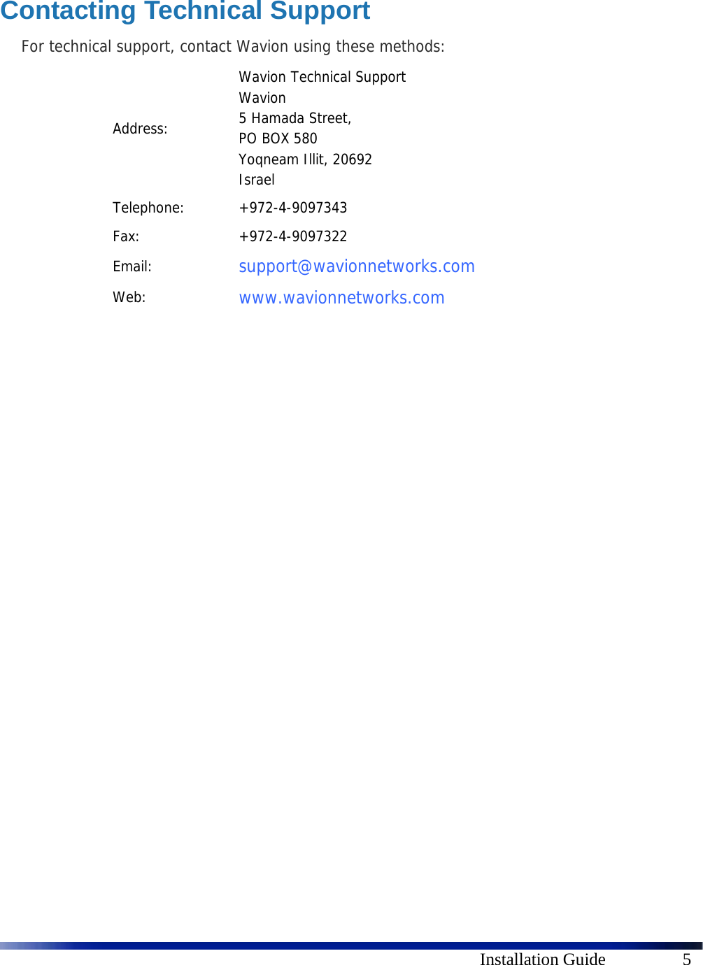    Installation Guide  5  Contacting Technical Support For technical support, contact Wavion using these methods: Address: Wavion Technical Support Wavion  5 Hamada Street, PO BOX 580  Yoqneam Illit, 20692 Israel Telephone: +972-4-9097343 Fax: +972-4-9097322 Email:  support@wavionnetworks.com  Web:  www.wavionnetworks.com  