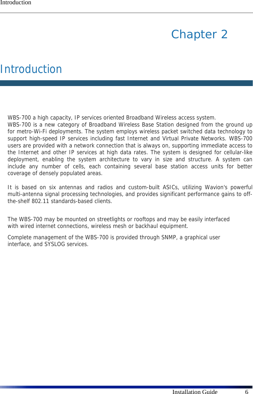  Introduction      Installation Guide  6 Chapter 2   Introduction   WBS-700 a high capacity, IP services oriented Broadband Wireless access system.  WBS-700 is a new category of Broadband Wireless Base Station designed from the ground up for metro-Wi-Fi deployments. The system employs wireless packet switched data technology to support high-speed IP services including fast Internet and Virtual Private Networks. WBS-700 users are provided with a network connection that is always on, supporting immediate access to the Internet and other IP services at high data rates. The system is designed for cellular-like deployment, enabling the system architecture to vary in size and structure. A system can include any number of cells, each containing several base station access units for better coverage of densely populated areas.  It is based on six antennas and radios and custom-built ASICs, utilizing Wavion&apos;s powerful multi-antenna signal processing technologies, and provides significant performance gains to off-the-shelf 802.11 standards-based clients.  The WBS-700 may be mounted on streetlights or rooftops and may be easily interfaced with wired internet connections, wireless mesh or backhaul equipment.  Complete management of the WBS-700 is provided through SNMP, a graphical user interface, and SYSLOG services.   