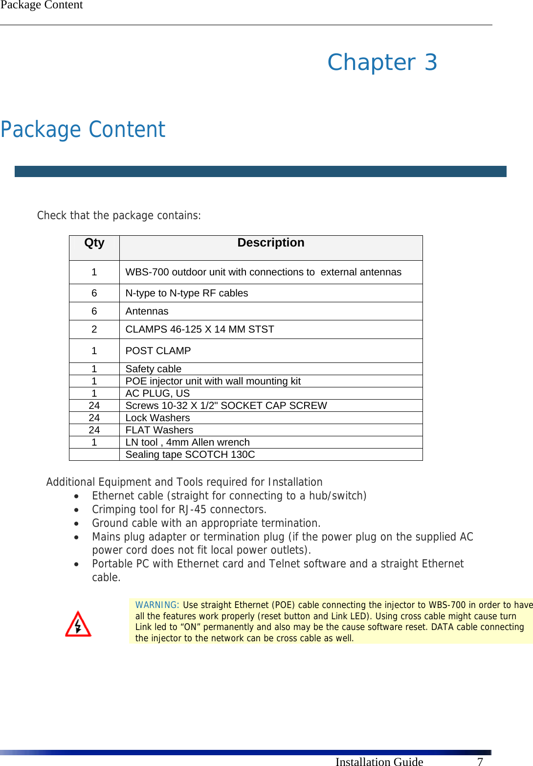  Package Content      Installation Guide  7 Chapter 3    Package Content    Check that the package contains:  Qty  Description 1  WBS-700 outdoor unit with connections to  external antennas  6  N-type to N-type RF cables 6 Antennas 2  CLAMPS 46-125 X 14 MM STST 1 POST CLAMP 1 Safety cable 1  POE injector unit with wall mounting kit 1  AC PLUG, US 24  Screws 10-32 X 1/2&quot; SOCKET CAP SCREW 24 Lock Washers 24 FLAT Washers 1  LN tool , 4mm Allen wrench   Sealing tape SCOTCH 130C  Additional Equipment and Tools required for Installation   Ethernet cable (straight for connecting to a hub/switch)   Crimping tool for RJ-45 connectors.   Ground cable with an appropriate termination.   Mains plug adapter or termination plug (if the power plug on the supplied AC power cord does not fit local power outlets).   Portable PC with Ethernet card and Telnet software and a straight Ethernet cable.    WARNING: Use straight Ethernet (POE) cable connecting the injector to WBS-700 in order to have all the features work properly (reset button and Link LED). Using cross cable might cause turn Link led to “ON” permanently and also may be the cause software reset. DATA cable connecting the injector to the network can be cross cable as well. 