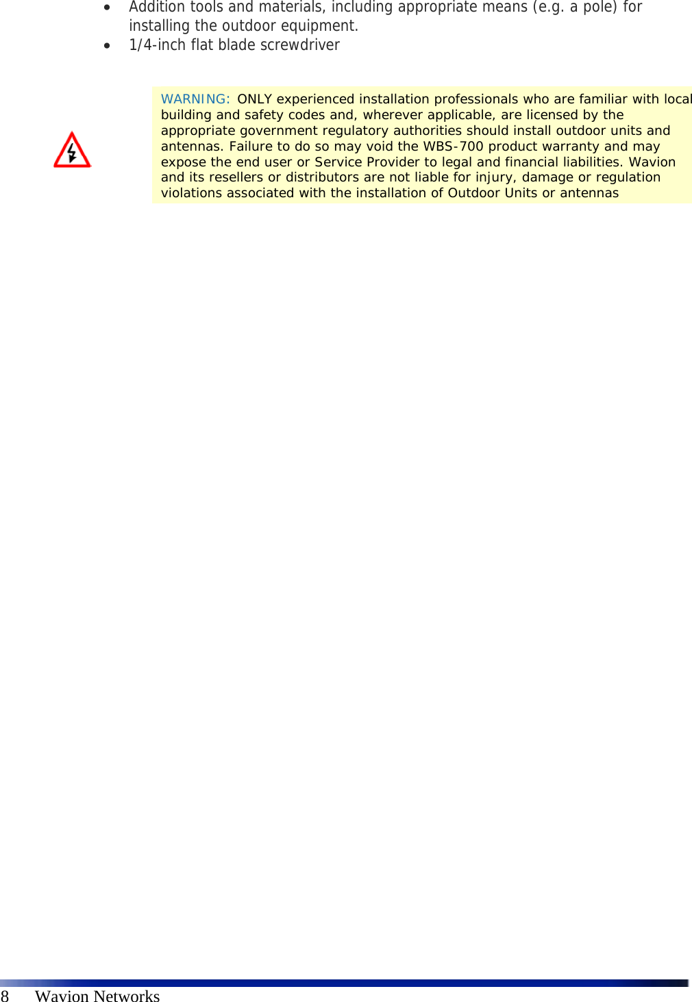   8      Wavion Networks  Addition tools and materials, including appropriate means (e.g. a pole) for installing the outdoor equipment.   1/4-inch flat blade screwdriver                WARNING: ONLY experienced installation professionals who are familiar with local building and safety codes and, wherever applicable, are licensed by the appropriate government regulatory authorities should install outdoor units and antennas. Failure to do so may void the WBS-700 product warranty and may expose the end user or Service Provider to legal and financial liabilities. Wavion and its resellers or distributors are not liable for injury, damage or regulation violations associated with the installation of Outdoor Units or antennas 