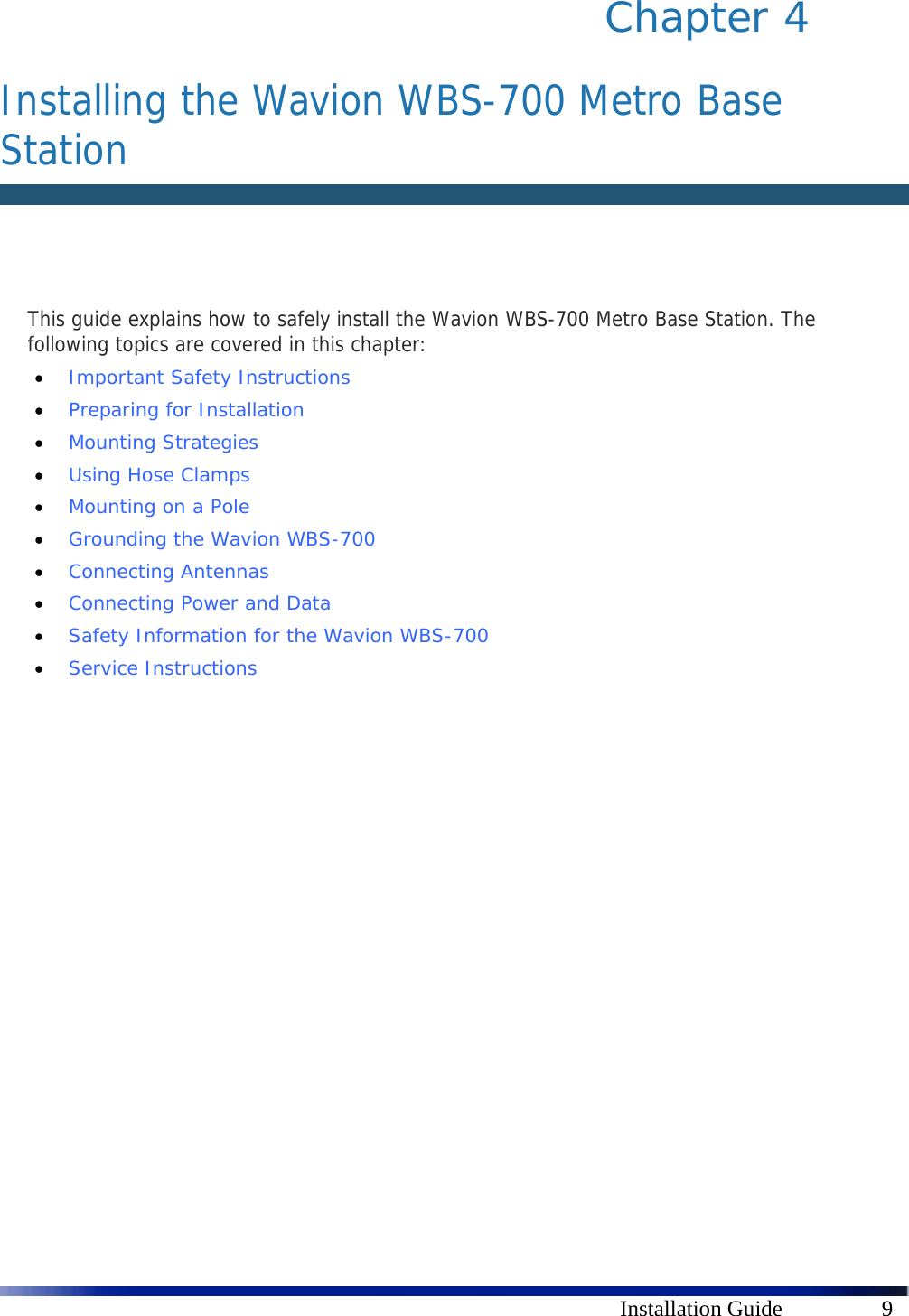      Installation Guide  9 Chapter 4   Installing the Wavion WBS-700 Metro Base Station   This guide explains how to safely install the Wavion WBS-700 Metro Base Station. The following topics are covered in this chapter:  Important Safety Instructions   Preparing for Installation   Mounting Strategies   Using Hose Clamps   Mounting on a Pole    Grounding the Wavion WBS-700   Connecting Antennas   Connecting Power and Data   Safety Information for the Wavion WBS-700   Service Instructions 