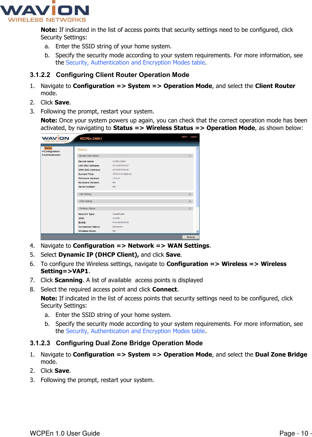  WCPEn 1.0 User Guide  Page - 10 - Note: If indicated in the list of access points that security settings need to be configured, click Security Settings: a. Enter the SSID string of your home system. b. Specify the security mode according to your system requirements. For more information, see the Security, Authentication and Encryption Modes table. 3.1.2.2 Configuring Client Router Operation Mode 1. Navigate to Configuration =&gt; System =&gt; Operation Mode, and select the Client Router mode.  2. Click Save.  3. Following the prompt, restart your system.  Note: Once your system powers up again, you can check that the correct operation mode has been activated, by navigating to Status =&gt; Wireless Status =&gt; Operation Mode, as shown below:  4. Navigate to Configuration =&gt; Network =&gt; WAN Settings. 5. Select Dynamic IP (DHCP Client), and click Save. 6. To configure the Wireless settings, navigate to Configuration =&gt; Wireless =&gt; Wireless Setting=&gt;VAP1. 7. Click Scanning. A list of available  access points is displayed 8. Select the required access point and click Connect. Note: If indicated in the list of access points that security settings need to be configured, click Security Settings: a. Enter the SSID string of your home system. b. Specify the security mode according to your system requirements. For more information, see the Security, Authentication and Encryption Modes table. 3.1.2.3 Configuring Dual Zone Bridge Operation Mode 1. Navigate to Configuration =&gt; System =&gt; Operation Mode, and select the Dual Zone Bridge mode.  2. Click Save.  3. Following the prompt, restart your system.  