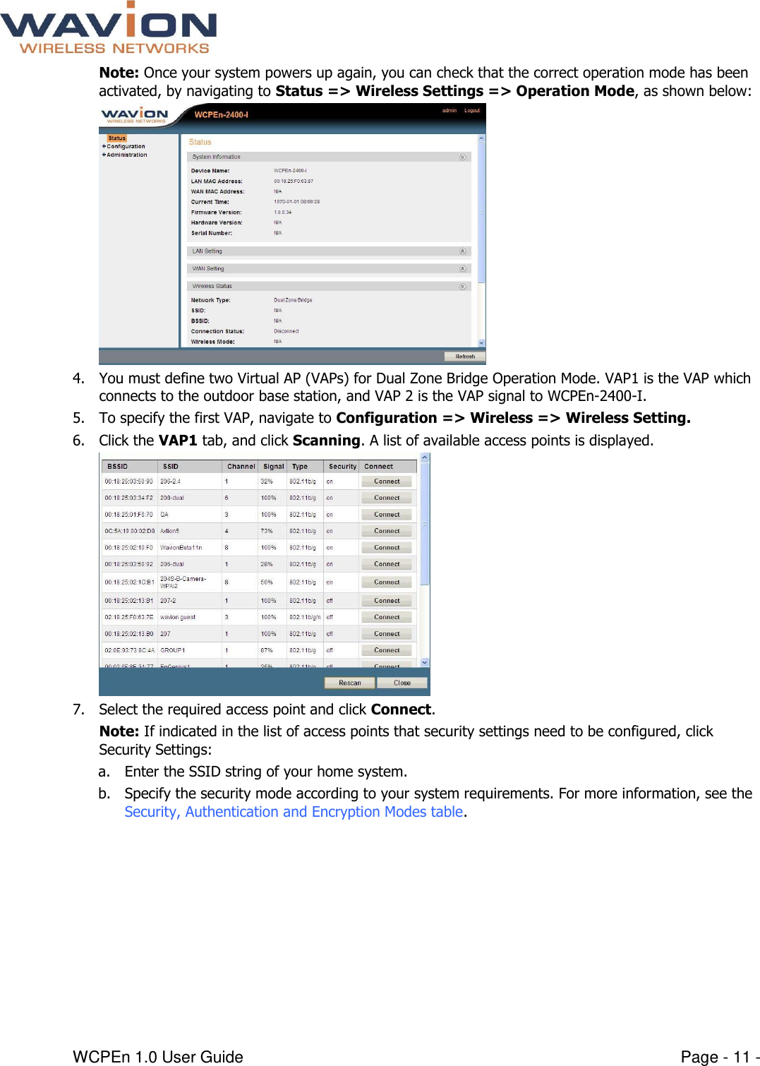  WCPEn 1.0 User Guide  Page - 11 - Note: Once your system powers up again, you can check that the correct operation mode has been activated, by navigating to Status =&gt; Wireless Settings =&gt; Operation Mode, as shown below:  4. You must define two Virtual AP (VAPs) for Dual Zone Bridge Operation Mode. VAP1 is the VAP which connects to the outdoor base station, and VAP 2 is the VAP signal to WCPEn-2400-I.   5. To specify the first VAP, navigate to Configuration =&gt; Wireless =&gt; Wireless Setting.  6. Click the VAP1 tab, and click Scanning. A list of available access points is displayed.  7. Select the required access point and click Connect. Note: If indicated in the list of access points that security settings need to be configured, click Security Settings: a. Enter the SSID string of your home system. b. Specify the security mode according to your system requirements. For more information, see the Security, Authentication and Encryption Modes table. 