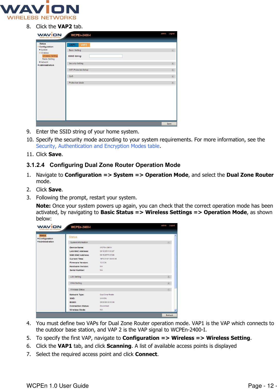  WCPEn 1.0 User Guide  Page - 12 - 8. Click the VAP2 tab.  9. Enter the SSID string of your home system. 10. Specify the security mode according to your system requirements. For more information, see the Security, Authentication and Encryption Modes table. 11. Click Save. 3.1.2.4 Configuring Dual Zone Router Operation Mode 1. Navigate to Configuration =&gt; System =&gt; Operation Mode, and select the Dual Zone Router mode.  2. Click Save.  3. Following the prompt, restart your system.  Note: Once your system powers up again, you can check that the correct operation mode has been activated, by navigating to Basic Status =&gt; Wireless Settings =&gt; Operation Mode, as shown below:  4. You must define two VAPs for Dual Zone Router operation mode. VAP1 is the VAP which connects to the outdoor base station, and VAP 2 is the VAP signal to WCPEn-2400-I.  5. To specify the first VAP, navigate to Configuration =&gt; Wireless =&gt; Wireless Setting.  6. Click the VAP1 tab, and click Scanning. A list of available access points is displayed 7. Select the required access point and click Connect. 