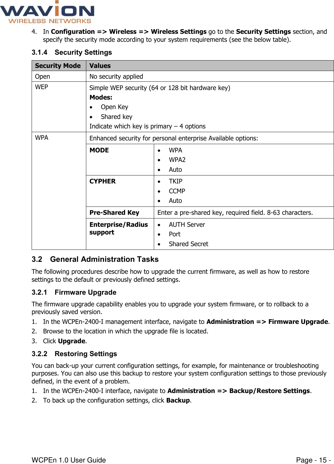  WCPEn 1.0 User Guide  Page - 15 - 4. In Configuration =&gt; Wireless =&gt; Wireless Settings go to the Security Settings section, and specify the security mode according to your system requirements (see the below table). 3.1.4 Security Settings Security Mode Values Open No security applied  WEP  Simple WEP security (64 or 128 bit hardware key) Modes:  Open Key  Shared key Indicate which key is primary – 4 options WPA Enhanced security for personal enterprise Available options: MODE   WPA  WPA2  Auto CYPHER   TKIP  CCMP  Auto Pre-Shared Key  Enter a pre-shared key, required field. 8-63 characters.  Enterprise/Radius support   AUTH Server  Port  Shared Secret 3.2 General Administration Tasks The following procedures describe how to upgrade the current firmware, as well as how to restore settings to the default or previously defined settings. 3.2.1 Firmware Upgrade The firmware upgrade capability enables you to upgrade your system firmware, or to rollback to a previously saved version.  1. In the WCPEn-2400-I management interface, navigate to Administration =&gt; Firmware Upgrade. 2. Browse to the location in which the upgrade file is located. 3. Click Upgrade. 3.2.2 Restoring Settings You can back-up your current configuration settings, for example, for maintenance or troubleshooting purposes. You can also use this backup to restore your system configuration settings to those previously defined, in the event of a problem.  1. In the WCPEn-2400-I interface, navigate to Administration =&gt; Backup/Restore Settings. 2. To back up the configuration settings, click Backup. 