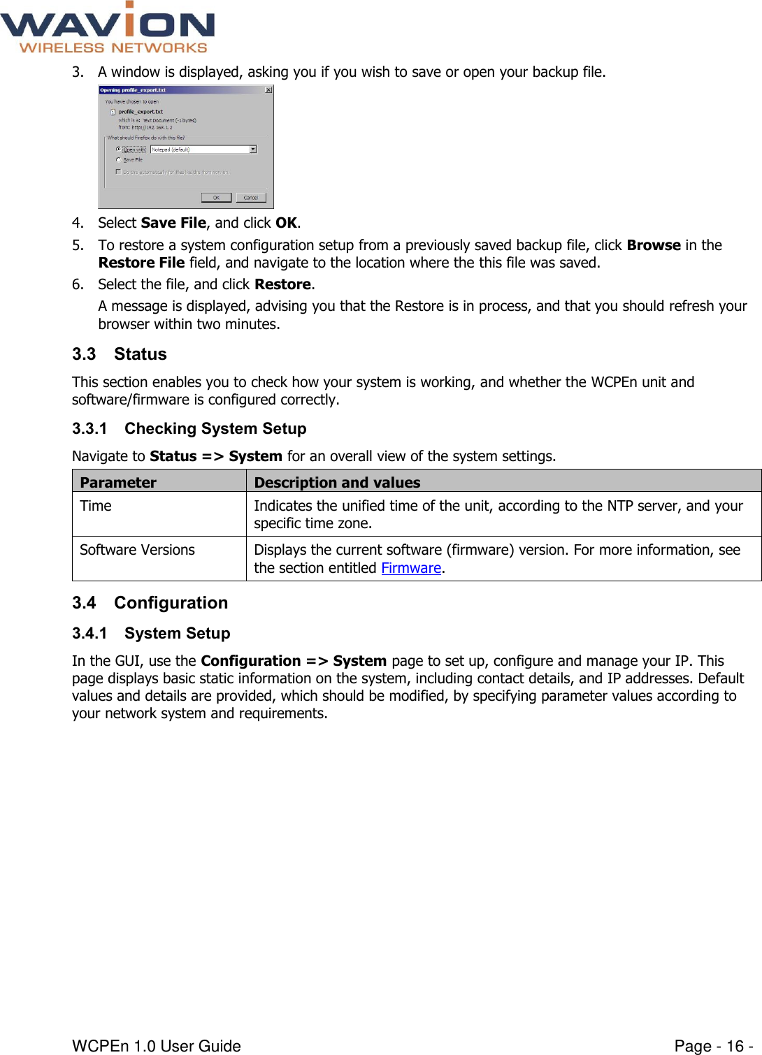  WCPEn 1.0 User Guide  Page - 16 - 3. A window is displayed, asking you if you wish to save or open your backup file.  4. Select Save File, and click OK. 5. To restore a system configuration setup from a previously saved backup file, click Browse in the Restore File field, and navigate to the location where the this file was saved. 6. Select the file, and click Restore.  A message is displayed, advising you that the Restore is in process, and that you should refresh your browser within two minutes. 3.3 Status This section enables you to check how your system is working, and whether the WCPEn unit and software/firmware is configured correctly. 3.3.1 Checking System Setup Navigate to Status =&gt; System for an overall view of the system settings.  Parameter Description and values Time Indicates the unified time of the unit, according to the NTP server, and your specific time zone. Software Versions Displays the current software (firmware) version. For more information, see the section entitled Firmware. 3.4 Configuration 3.4.1 System Setup In the GUI, use the Configuration =&gt; System page to set up, configure and manage your IP. This page displays basic static information on the system, including contact details, and IP addresses. Default values and details are provided, which should be modified, by specifying parameter values according to your network system and requirements.  