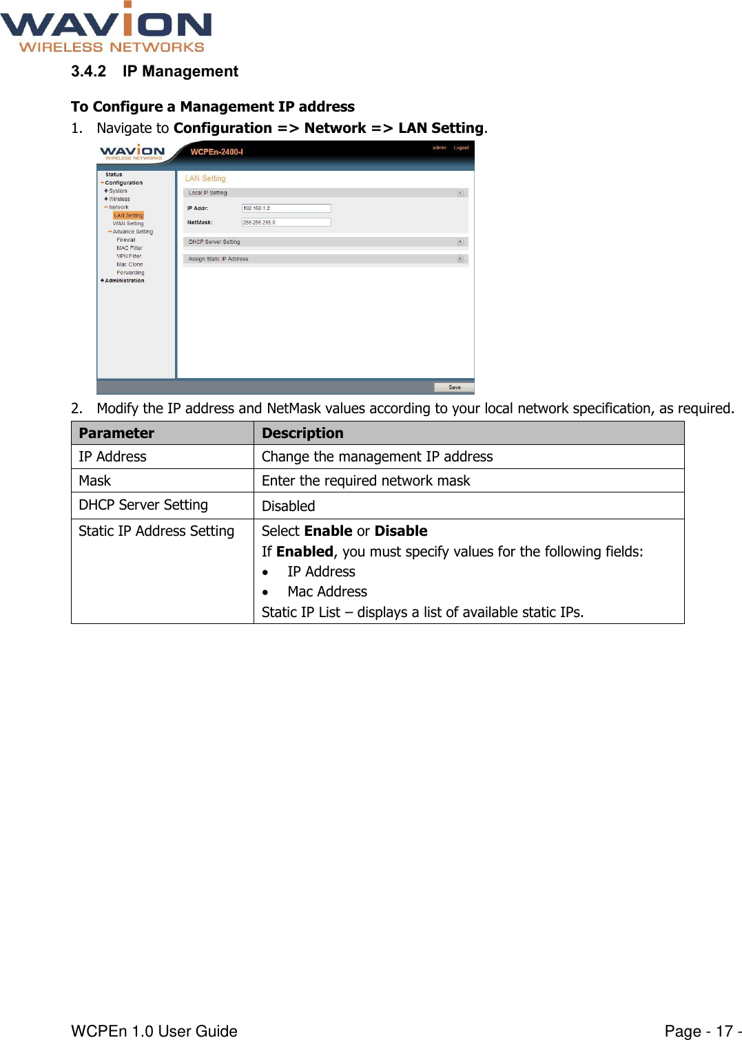  WCPEn 1.0 User Guide  Page - 17 - 3.4.2 IP Management To Configure a Management IP address 1. Navigate to Configuration =&gt; Network =&gt; LAN Setting.  2. Modify the IP address and NetMask values according to your local network specification, as required. Parameter Description IP Address Change the management IP address Mask Enter the required network mask DHCP Server Setting Disabled  Static IP Address Setting Select Enable or Disable If Enabled, you must specify values for the following fields:  IP Address  Mac Address Static IP List – displays a list of available static IPs.  