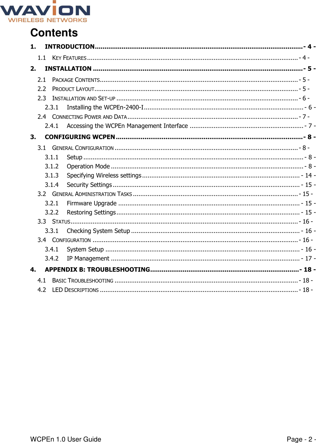  WCPEn 1.0 User Guide  Page - 2 - Contents 1. INTRODUCTION ............................................................................................................. - 4 - 1.1 KEY FEATURES ................................................................................................................... - 4 - 2. INSTALLATION .............................................................................................................. - 5 - 2.1 PACKAGE CONTENTS ............................................................................................................ - 5 - 2.2 PRODUCT LAYOUT ............................................................................................................... - 5 - 2.3 INSTALLATION AND SET-UP ................................................................................................... - 6 - 2.3.1 Installing the WCPEn-2400-I ....................................................................................... - 6 - 2.4 CONNECTING POWER AND DATA ............................................................................................. - 7 - 2.4.1 Accessing the WCPEn Management Interface .............................................................. - 7 - 3. CONFIGURING WCPEN .................................................................................................. - 8 - 3.1 GENERAL CONFIGURATION .................................................................................................... - 8 - 3.1.1 Setup ........................................................................................................................ - 8 - 3.1.2 Operation Mode ......................................................................................................... - 8 - 3.1.3 Specifying Wireless settings ...................................................................................... - 14 - 3.1.4 Security Settings ...................................................................................................... - 15 - 3.2 GENERAL ADMINISTRATION TASKS .......................................................................................... - 15 - 3.2.1 Firmware Upgrade ................................................................................................... - 15 - 3.2.2 Restoring Settings .................................................................................................... - 15 - 3.3 STATUS ............................................................................................................................ - 16 - 3.3.1 Checking System Setup ............................................................................................ - 16 - 3.4 CONFIGURATION ................................................................................................................ - 16 - 3.4.1 System Setup .......................................................................................................... - 16 - 3.4.2 IP Management ....................................................................................................... - 17 - 4. APPENDIX B: TROUBLESHOOTING .............................................................................. - 18 - 4.1 BASIC TROUBLESHOOTING .................................................................................................... - 18 - 4.2 LED DESCRIPTIONS ............................................................................................................ - 18 -  