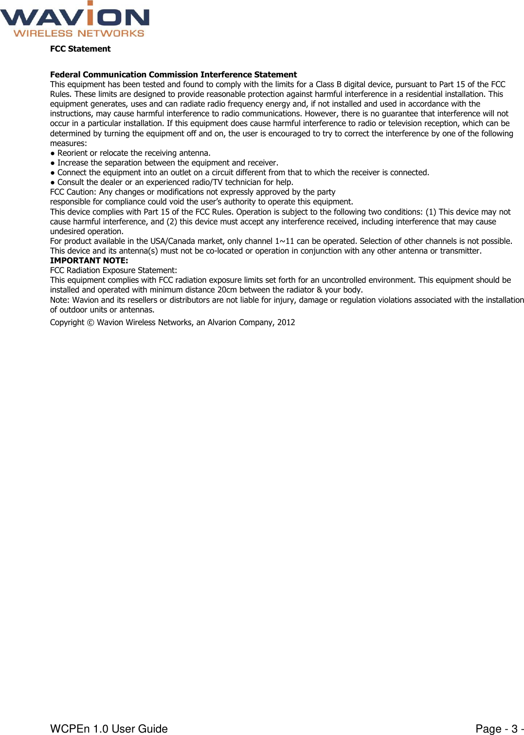  WCPEn 1.0 User Guide  Page - 3 - FCC Statement  Federal Communication Commission Interference Statement  This equipment has been tested and found to comply with the limits for a Class B digital device, pursuant to Part 15 of the FCC Rules. These limits are designed to provide reasonable protection against harmful interference in a residential installation. This equipment generates, uses and can radiate radio frequency energy and, if not installed and used in accordance with the instructions, may cause harmful interference to radio communications. However, there is no guarantee that interference will not occur in a particular installation. If this equipment does cause harmful interference to radio or television reception, which can be determined by turning the equipment off and on, the user is encouraged to try to correct the interference by one of the following measures:  ● Reorient or relocate the receiving antenna.  ● Increase the separation between the equipment and receiver.  ● Connect the equipment into an outlet on a circuit different from that to which the receiver is connected.  ● Consult the dealer or an experienced radio/TV technician for help.  FCC Caution: Any changes or modifications not expressly approved by the party  responsible for compliance could void the user’s authority to operate this equipment.  This device complies with Part 15 of the FCC Rules. Operation is subject to the following two conditions: (1) This device may not cause harmful interference, and (2) this device must accept any interference received, including interference that may cause undesired operation.  For product available in the USA/Canada market, only channel 1~11 can be operated. Selection of other channels is not possible.  This device and its antenna(s) must not be co-located or operation in conjunction with any other antenna or transmitter.  IMPORTANT NOTE:  FCC Radiation Exposure Statement:  This equipment complies with FCC radiation exposure limits set forth for an uncontrolled environment. This equipment should be installed and operated with minimum distance 20cm between the radiator &amp; your body.  Note: Wavion and its resellers or distributors are not liable for injury, damage or regulation violations associated with the installation of outdoor units or antennas.  Copyright © Wavion Wireless Networks, an Alvarion Company, 2012  