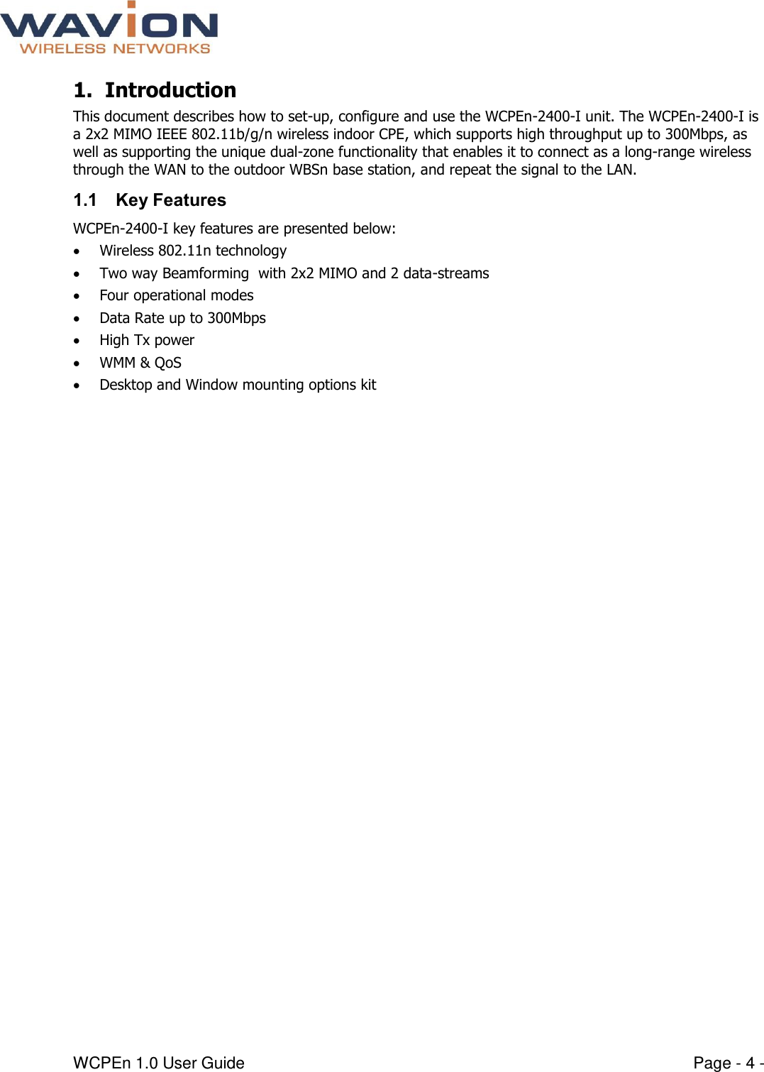  WCPEn 1.0 User Guide  Page - 4 - 1. Introduction  This document describes how to set-up, configure and use the WCPEn-2400-I unit. The WCPEn-2400-I is a 2x2 MIMO IEEE 802.11b/g/n wireless indoor CPE, which supports high throughput up to 300Mbps, as well as supporting the unique dual-zone functionality that enables it to connect as a long-range wireless through the WAN to the outdoor WBSn base station, and repeat the signal to the LAN. 1.1 Key Features WCPEn-2400-I key features are presented below:  Wireless 802.11n technology  Two way Beamforming  with 2x2 MIMO and 2 data-streams  Four operational modes  Data Rate up to 300Mbps  High Tx power  WMM &amp; QoS  Desktop and Window mounting options kit 