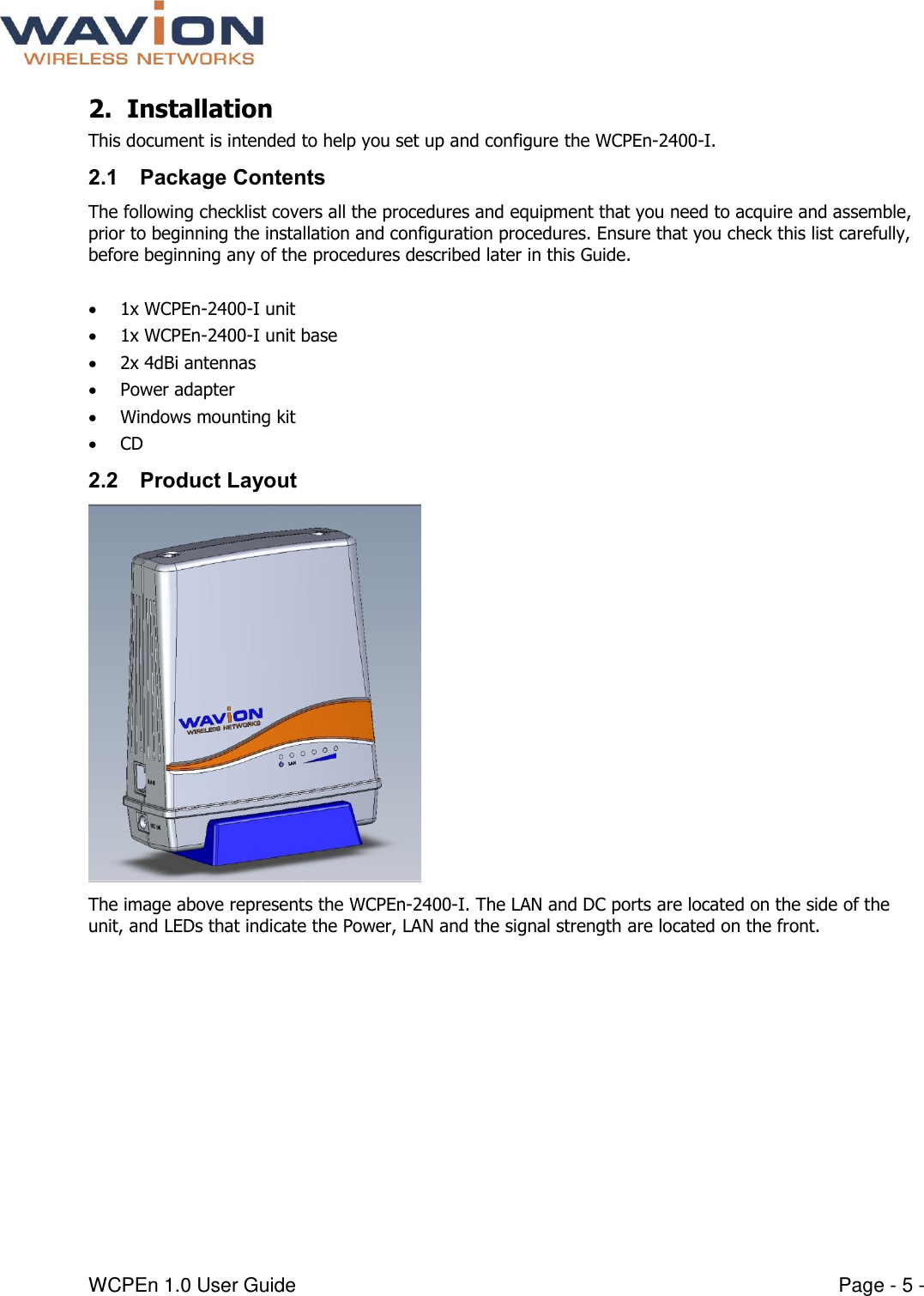  WCPEn 1.0 User Guide  Page - 5 - 2. Installation  This document is intended to help you set up and configure the WCPEn-2400-I.  2.1 Package Contents The following checklist covers all the procedures and equipment that you need to acquire and assemble, prior to beginning the installation and configuration procedures. Ensure that you check this list carefully, before beginning any of the procedures described later in this Guide.   1x WCPEn-2400-I unit  1x WCPEn-2400-I unit base  2x 4dBi antennas  Power adapter  Windows mounting kit  CD 2.2 Product Layout  The image above represents the WCPEn-2400-I. The LAN and DC ports are located on the side of the unit, and LEDs that indicate the Power, LAN and the signal strength are located on the front. 