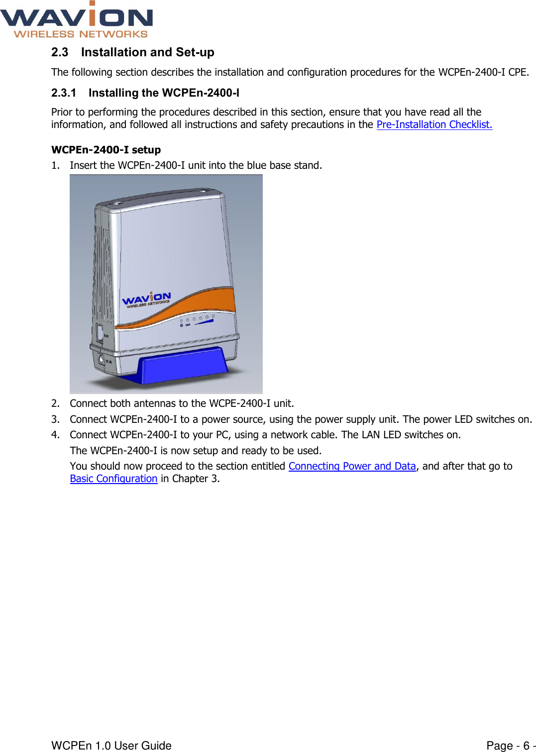  WCPEn 1.0 User Guide  Page - 6 - 2.3 Installation and Set-up The following section describes the installation and configuration procedures for the WCPEn-2400-I CPE.  2.3.1 Installing the WCPEn-2400-I Prior to performing the procedures described in this section, ensure that you have read all the information, and followed all instructions and safety precautions in the Pre-Installation Checklist. WCPEn-2400-I setup 1. Insert the WCPEn-2400-I unit into the blue base stand.  2. Connect both antennas to the WCPE-2400-I unit. 3. Connect WCPEn-2400-I to a power source, using the power supply unit. The power LED switches on. 4. Connect WCPEn-2400-I to your PC, using a network cable. The LAN LED switches on. The WCPEn-2400-I is now setup and ready to be used. You should now proceed to the section entitled Connecting Power and Data, and after that go to Basic Configuration in Chapter 3. 