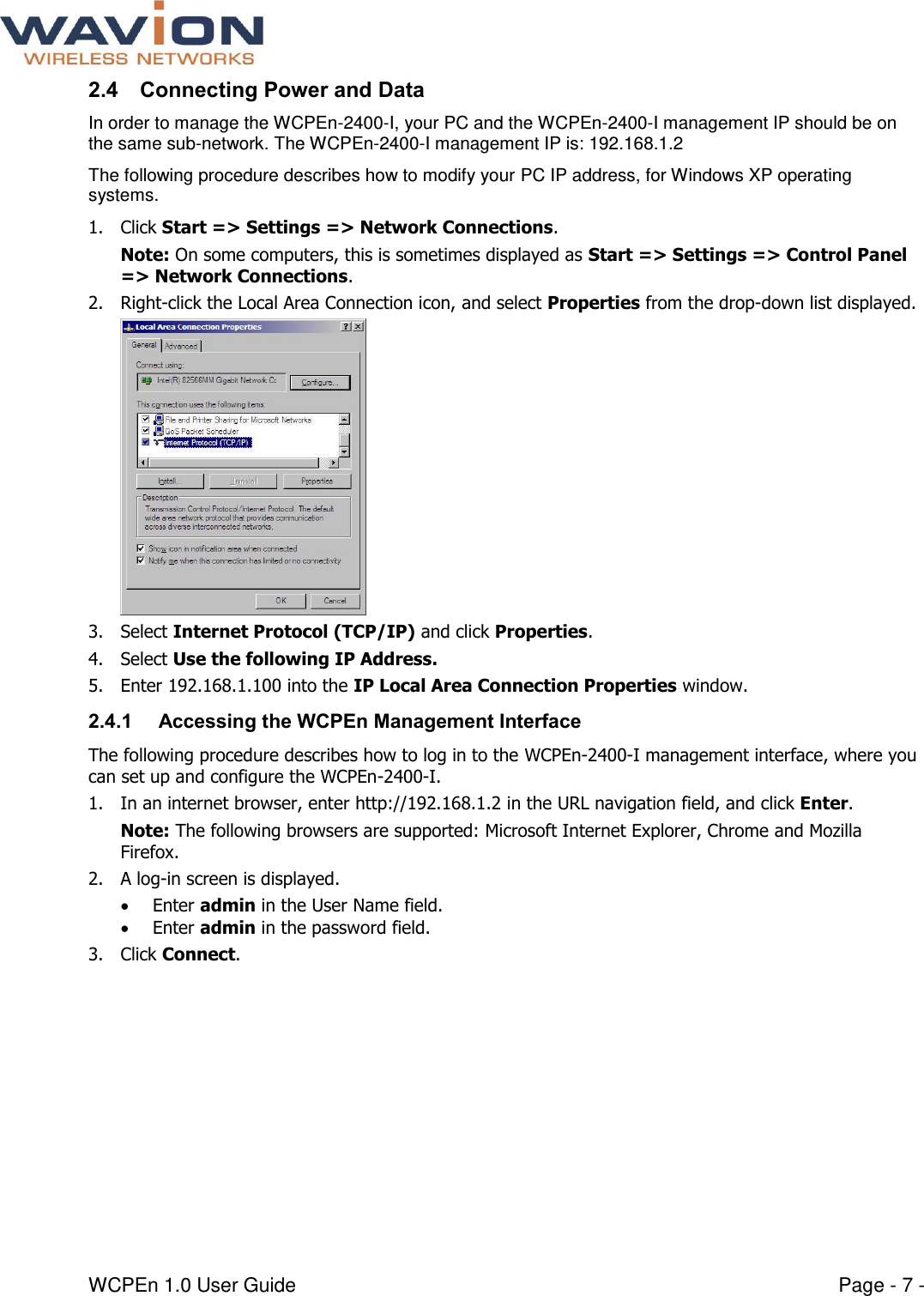  WCPEn 1.0 User Guide  Page - 7 - 2.4 Connecting Power and Data In order to manage the WCPEn-2400-I, your PC and the WCPEn-2400-I management IP should be on the same sub-network. The WCPEn-2400-I management IP is: 192.168.1.2 The following procedure describes how to modify your PC IP address, for Windows XP operating systems. 1. Click Start =&gt; Settings =&gt; Network Connections. Note: On some computers, this is sometimes displayed as Start =&gt; Settings =&gt; Control Panel =&gt; Network Connections. 2. Right-click the Local Area Connection icon, and select Properties from the drop-down list displayed.  3. Select Internet Protocol (TCP/IP) and click Properties. 4. Select Use the following IP Address. 5. Enter 192.168.1.100 into the IP Local Area Connection Properties window. 2.4.1  Accessing the WCPEn Management Interface The following procedure describes how to log in to the WCPEn-2400-I management interface, where you can set up and configure the WCPEn-2400-I. 1. In an internet browser, enter http://192.168.1.2 in the URL navigation field, and click Enter.  Note: The following browsers are supported: Microsoft Internet Explorer, Chrome and Mozilla Firefox.  2. A log-in screen is displayed.   Enter admin in the User Name field.  Enter admin in the password field. 3. Click Connect.  