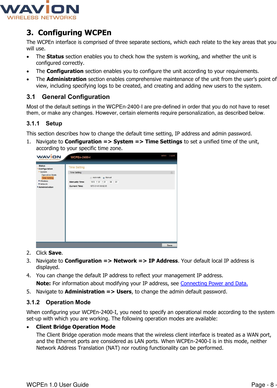  WCPEn 1.0 User Guide  Page - 8 - 3. Configuring WCPEn  The WCPEn interface is comprised of three separate sections, which each relate to the key areas that you will use.   The Status section enables you to check how the system is working, and whether the unit is configured correctly.   The Configuration section enables you to configure the unit according to your requirements.  The Administration section enables comprehensive maintenance of the unit from the user’s point of view, including specifying logs to be created, and creating and adding new users to the system. 3.1 General Configuration Most of the default settings in the WCPEn-2400-I are pre-defined in order that you do not have to reset them, or make any changes. However, certain elements require personalization, as described below. 3.1.1 Setup  This section describes how to change the default time setting, IP address and admin password. 1. Navigate to Configuration =&gt; System =&gt; Time Settings to set a unified time of the unit, according to your specific time zone.   2. Click Save. 3. Navigate to Configuration =&gt; Network =&gt; IP Address. Your default local IP address is displayed. 4. You can change the default IP address to reflect your management IP address. Note: For information about modifying your IP address, see Connecting Power and Data.  5. Navigate to Administration =&gt; Users, to change the admin default password.  3.1.2 Operation Mode When configuring your WCPEn-2400-I, you need to specify an operational mode according to the system set-up with which you are working. The following operation modes are available:  Client Bridge Operation Mode The Client Bridge operation mode means that the wireless client interface is treated as a WAN port, and the Ethernet ports are considered as LAN ports. When WCPEn-2400-I is in this mode, neither Network Address Translation (NAT) nor routing functionality can be performed.  