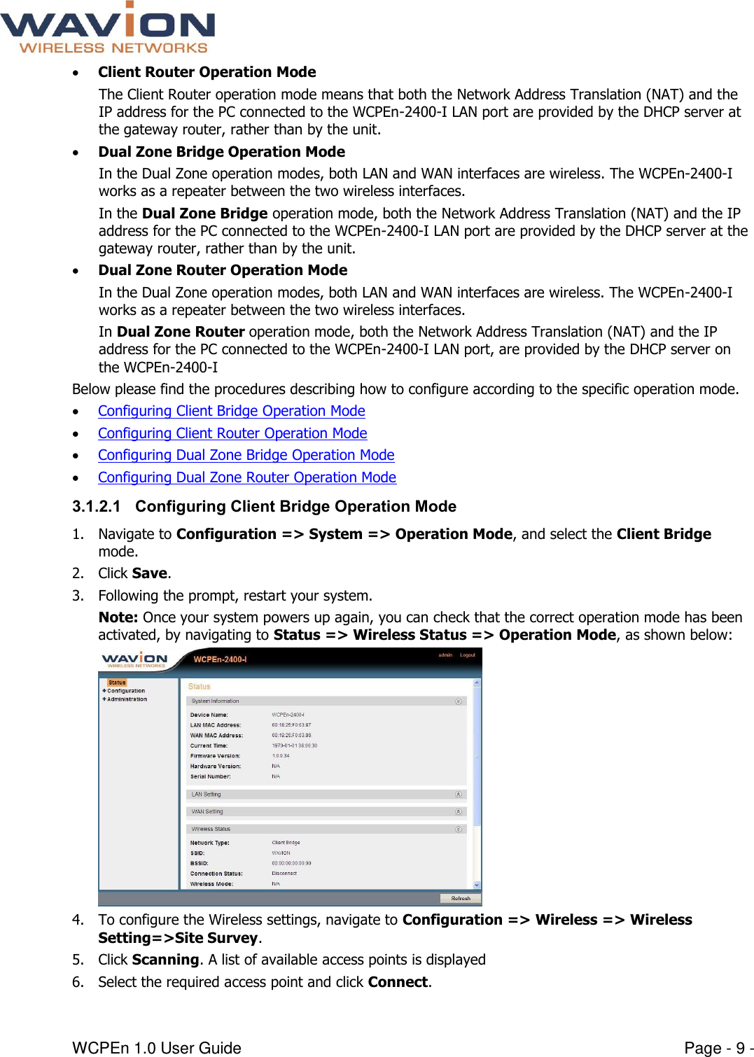  WCPEn 1.0 User Guide  Page - 9 -  Client Router Operation Mode The Client Router operation mode means that both the Network Address Translation (NAT) and the IP address for the PC connected to the WCPEn-2400-I LAN port are provided by the DHCP server at the gateway router, rather than by the unit.    Dual Zone Bridge Operation Mode In the Dual Zone operation modes, both LAN and WAN interfaces are wireless. The WCPEn-2400-I works as a repeater between the two wireless interfaces. In the Dual Zone Bridge operation mode, both the Network Address Translation (NAT) and the IP address for the PC connected to the WCPEn-2400-I LAN port are provided by the DHCP server at the gateway router, rather than by the unit.   Dual Zone Router Operation Mode In the Dual Zone operation modes, both LAN and WAN interfaces are wireless. The WCPEn-2400-I works as a repeater between the two wireless interfaces. In Dual Zone Router operation mode, both the Network Address Translation (NAT) and the IP address for the PC connected to the WCPEn-2400-I LAN port, are provided by the DHCP server on the WCPEn-2400-I  Below please find the procedures describing how to configure according to the specific operation mode.   Configuring Client Bridge Operation Mode  Configuring Client Router Operation Mode  Configuring Dual Zone Bridge Operation Mode  Configuring Dual Zone Router Operation Mode 3.1.2.1 Configuring Client Bridge Operation Mode 1. Navigate to Configuration =&gt; System =&gt; Operation Mode, and select the Client Bridge mode.  2. Click Save.  3. Following the prompt, restart your system.  Note: Once your system powers up again, you can check that the correct operation mode has been activated, by navigating to Status =&gt; Wireless Status =&gt; Operation Mode, as shown below:  4. To configure the Wireless settings, navigate to Configuration =&gt; Wireless =&gt; Wireless Setting=&gt;Site Survey. 5. Click Scanning. A list of available access points is displayed 6. Select the required access point and click Connect. 