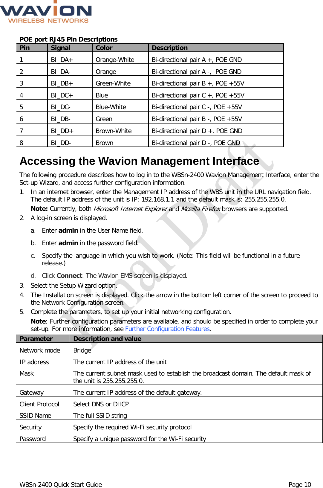  WBSn-2400 Quick Start Guide Page 10 POE port RJ45 Pin Descriptions  Pin Signal Color Description 1  BI_DA+ Orange-White Bi-directional pair A +, POE GND 2  BI_DA-  Orange Bi-directional pair A -,  POE GND 3  BI_DB+ Green-White Bi-directional pair B +, POE +55V 4  BI_DC+ Blue Bi-directional pair C +, POE +55V 5  BI_DC-  Blue-White Bi-directional pair C -, POE +55V 6  BI_DB-  Green Bi-directional pair B -, POE +55V 7  BI_DD+ Brown-White Bi-directional pair D +, POE GND 8  BI_DD-  Brown Bi-directional pair D -, POE GND Accessing the Wavion Management Interface The following procedure describes how to log in to the WBSn-2400 Wavion Management Interface, enter the Set-up Wizard, and access further configuration information. 1. In an internet browser, enter the Management IP address of the WBS unit in the URL navigation field. The default IP address of the unit is IP: 192.168.1.1 and the default mask is: 255.255.255.0.  Note: Currently, both Microsoft Internet Explorer and Mozilla Firefox browsers are supported.  2.   A log-in screen is displayed.  a. Enter admin in the User Name field. b. Enter admin in the password field. c. Specify the language in which you wish to work. (Note: This field will be functional in a future release.) d. Click Connect. The Wavion EMS screen is displayed.  3. Select the Setup Wizard option.  4. The Installation screen is displayed. Click the arrow in the bottom left corner of the screen to proceed to the Network Configuration screen.  5. Complete the parameters, to set up your initial networking configuration.   Note: Further configuration parameters are available, and should be specified in order to complete your set-up. For more information, see Further Configuration Features. Parameter Description and value Network mode Bridge IP address The current IP address of the unit Mask The current subnet mask used to establish the broadcast domain. The default mask of the unit is 255.255.255.0. Gateway The current IP address of the default gateway. Client Protocol Select DNS or DHCP  SSID Name The full SSID string Security Specify the required Wi-Fi security protocol Password Specify a unique password for the Wi-Fi security 