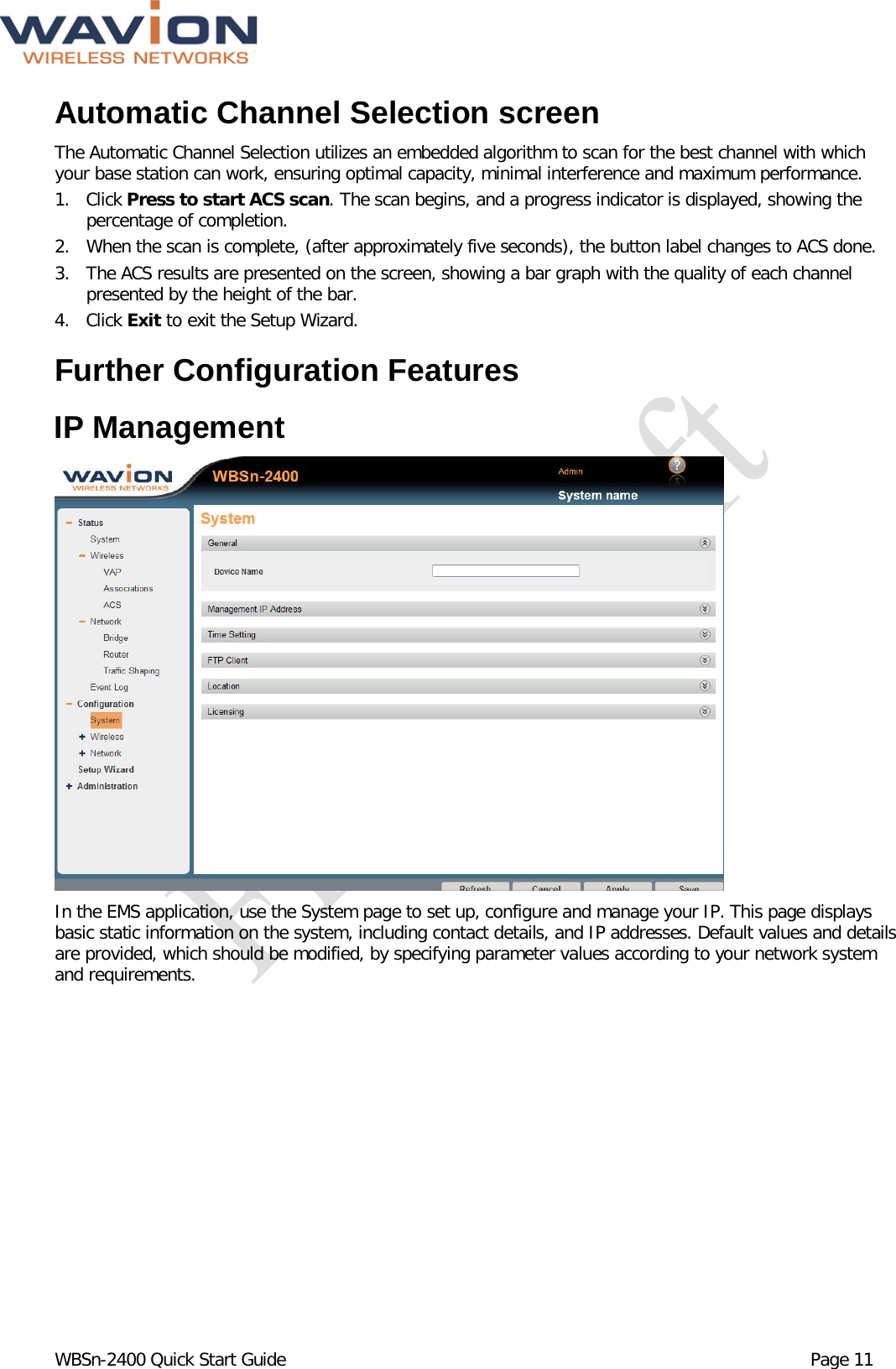  WBSn-2400 Quick Start Guide Page 11 Automatic Channel Selection screen The Automatic Channel Selection utilizes an embedded algorithm to scan for the best channel with which your base station can work, ensuring optimal capacity, minimal interference and maximum performance. 1. Click Press to start ACS scan. The scan begins, and a progress indicator is displayed, showing the percentage of completion. 2. When the scan is complete, (after approximately five seconds), the button label changes to ACS done. 3. The ACS results are presented on the screen, showing a bar graph with the quality of each channel presented by the height of the bar. 4. Click Exit to exit the Setup Wizard. Further Configuration Features IP Management  In the EMS application, use the System page to set up, configure and manage your IP. This page displays basic static information on the system, including contact details, and IP addresses. Default values and details are provided, which should be modified, by specifying parameter values according to your network system and requirements.  