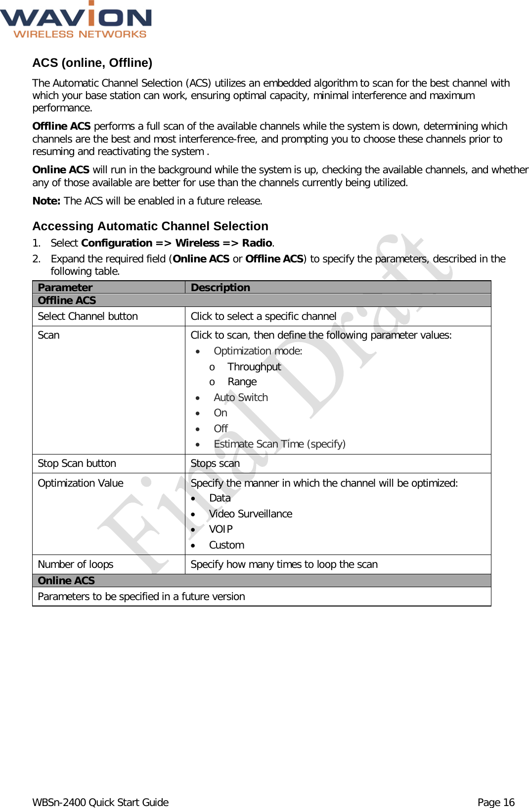  WBSn-2400 Quick Start Guide Page 16 ACS (online, Offline) The Automatic Channel Selection (ACS) utilizes an embedded algorithm to scan for the best channel with which your base station can work, ensuring optimal capacity, minimal interference and maximum performance. Offline ACS performs a full scan of the available channels while the system is down, determining which channels are the best and most interference-free, and prompting you to choose these channels prior to resuming and reactivating the system . Online ACS will run in the background while the system is up, checking the available channels, and whether any of those available are better for use than the channels currently being utilized.  Note: The ACS will be enabled in a future release. Accessing Automatic Channel Selection 1. Select Configuration =&gt; Wireless =&gt; Radio. 2. Expand the required field (Online ACS or Offline ACS) to specify the parameters, described in the following table. Parameter Description Offline ACS Select Channel button Click to select a specific channel Scan Click to scan, then define the following parameter values: • Optimization mode: o Throughput o Range • Auto Switch • On • Off • Estimate Scan Time (specify) Stop Scan button Stops scan Optimization Value Specify the manner in which the channel will be optimized: • Data • Video Surveillance • VOIP  • Custom Number of loops Specify how many times to loop the scan Online ACS Parameters to be specified in a future version  