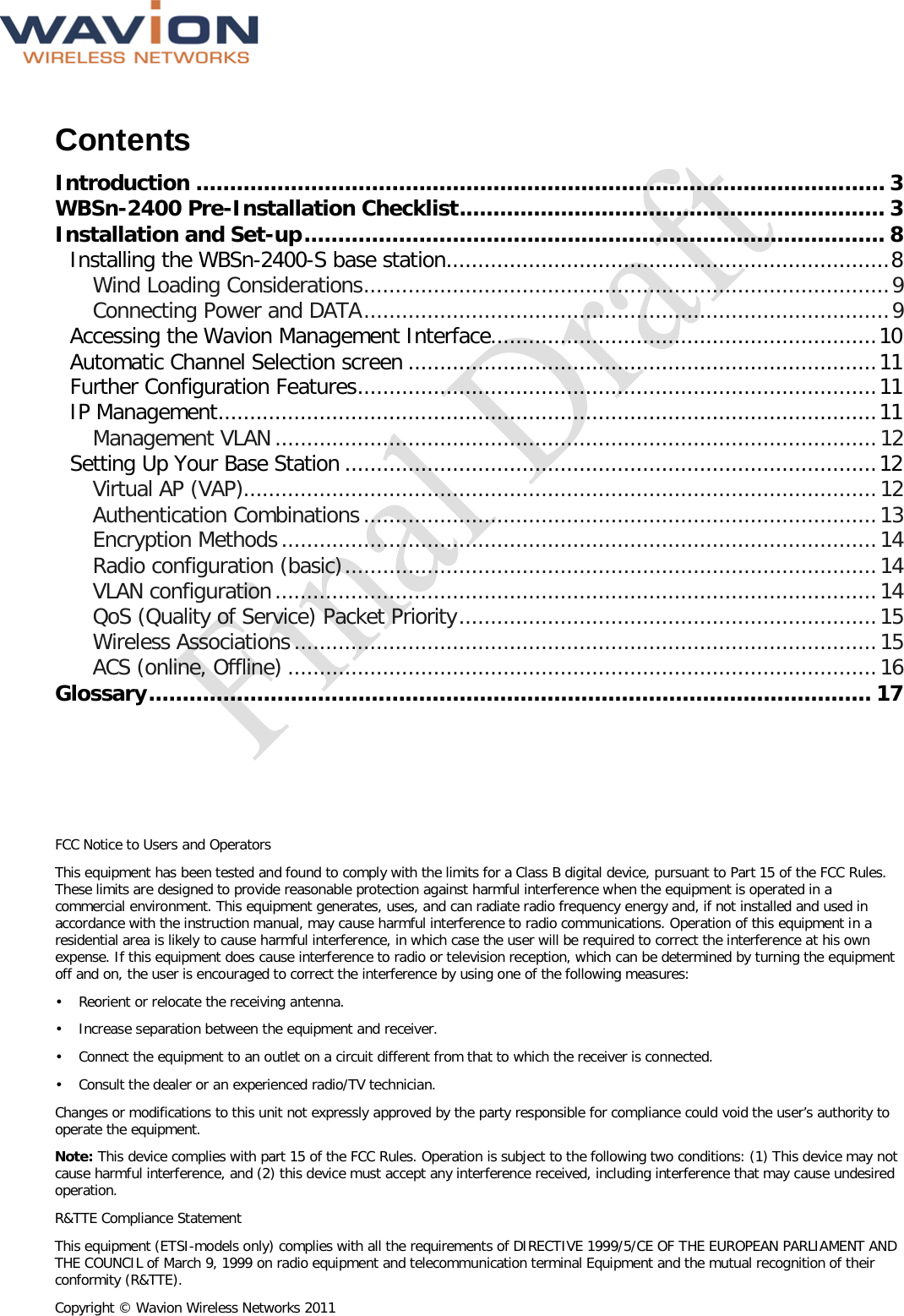  FCC Notice to Users and Operators This equipment has been tested and found to comply with the limits for a Class B digital device, pursuant to Part 15 of the FCC Rules. These limits are designed to provide reasonable protection against harmful interference when the equipment is operated in a commercial environment. This equipment generates, uses, and can radiate radio frequency energy and, if not installed and used in accordance with the instruction manual, may cause harmful interference to radio communications. Operation of this equipment in a residential area is likely to cause harmful interference, in which case the user will be required to correct the interference at his own expense. If this equipment does cause interference to radio or television reception, which can be determined by turning the equipment off and on, the user is encouraged to correct the interference by using one of the following measures: •  Reorient or relocate the receiving antenna. •  Increase separation between the equipment and receiver. •  Connect the equipment to an outlet on a circuit different from that to which the receiver is connected.  •  Consult the dealer or an experienced radio/TV technician. Changes or modifications to this unit not expressly approved by the party responsible for compliance could void the user’s authority to operate the equipment. Note: This device complies with part 15 of the FCC Rules. Operation is subject to the following two conditions: (1) This device may not cause harmful interference, and (2) this device must accept any interference received, including interference that may cause undesired operation. R&amp;TTE Compliance Statement This equipment (ETSI-models only) complies with all the requirements of DIRECTIVE 1999/5/CE OF THE EUROPEAN PARLIAMENT AND THE COUNCIL of March 9, 1999 on radio equipment and telecommunication terminal Equipment and the mutual recognition of their conformity (R&amp;TTE). Copyright © Wavion Wireless Networks 2011  Contents Introduction ...................................................................................................... 3 WBSn-2400 Pre-Installation Checklist ............................................................... 3 Installation and Set-up ...................................................................................... 8 Installing the WBSn-2400-S base station...................................................................... 8 Wind Loading Considerations ................................................................................... 9 Connecting Power and DATA ................................................................................... 9 Accessing the Wavion Management Interface............................................................. 10 Automatic Channel Selection screen .......................................................................... 11 Further Configuration Features .................................................................................. 11 IP Management ........................................................................................................ 11 Management VLAN ............................................................................................... 12 Setting Up Your Base Station .................................................................................... 12 Virtual AP (VAP).................................................................................................... 12 Authentication Combinations ................................................................................. 13 Encryption Methods .............................................................................................. 14 Radio configuration (basic) .................................................................................... 14 VLAN configuration ............................................................................................... 14 QoS (Quality of Service) Packet Priority .................................................................. 15 Wireless Associations ............................................................................................ 15 ACS (online, Offline) ............................................................................................. 16 Glossary ........................................................................................................... 17  