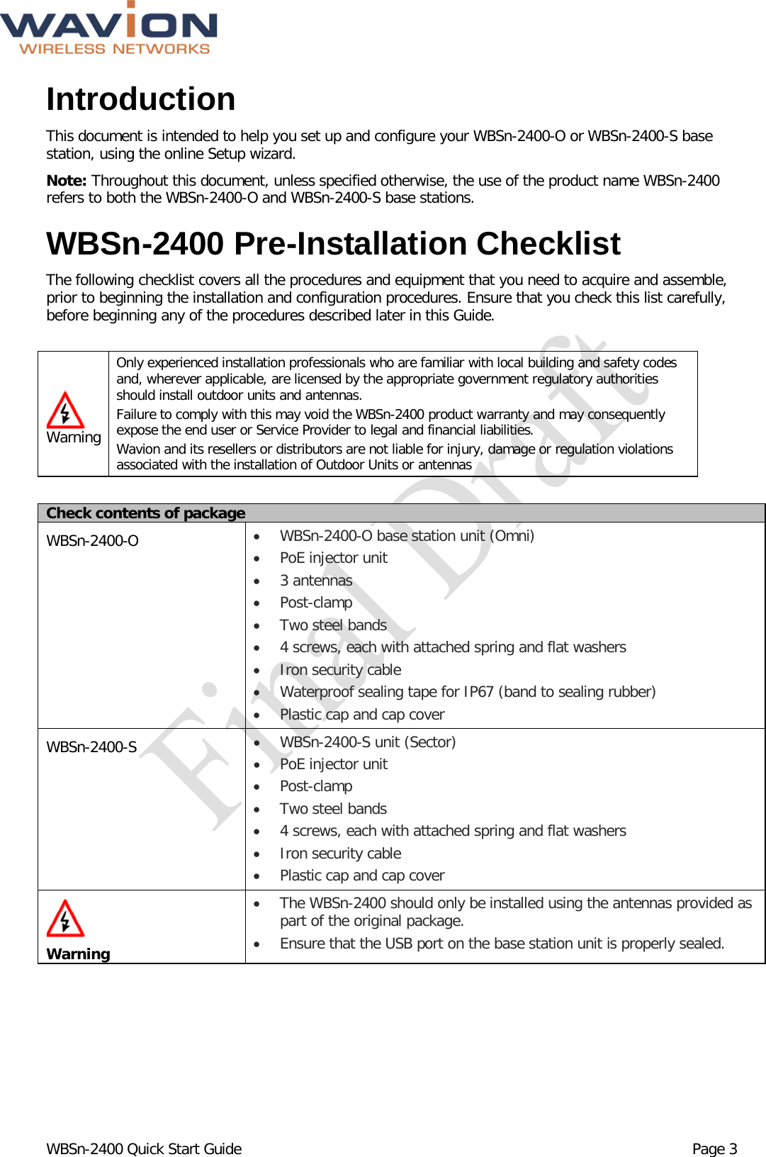  WBSn-2400 Quick Start Guide Page 3 Introduction This document is intended to help you set up and configure your WBSn-2400-O or WBSn-2400-S base station, using the online Setup wizard.  Note: Throughout this document, unless specified otherwise, the use of the product name WBSn-2400 refers to both the WBSn-2400-O and WBSn-2400-S base stations.  WBSn-2400 Pre-Installation Checklist The following checklist covers all the procedures and equipment that you need to acquire and assemble, prior to beginning the installation and configuration procedures. Ensure that you check this list carefully, before beginning any of the procedures described later in this Guide.   Warning Only experienced installation professionals who are familiar with local building and safety codes and, wherever applicable, are licensed by the appropriate government regulatory authorities should install outdoor units and antennas.  Failure to comply with this may void the WBSn-2400 product warranty and may consequently expose the end user or Service Provider to legal and financial liabilities.  Wavion and its resellers or distributors are not liable for injury, damage or regulation violations associated with the installation of Outdoor Units or antennas  Check contents of package WBSn-2400-O  • WBSn-2400-O base station unit (Omni) • PoE injector unit  • 3 antennas • Post-clamp • Two steel bands • 4 screws, each with attached spring and flat washers  • Iron security cable • Waterproof sealing tape for IP67 (band to sealing rubber) • Plastic cap and cap cover WBSn-2400-S  • WBSn-2400-S unit (Sector) • PoE injector unit  • Post-clamp • Two steel bands • 4 screws, each with attached spring and flat washers  • Iron security cable • Plastic cap and cap cover   Warning • The WBSn-2400 should only be installed using the antennas provided as part of the original package. • Ensure that the USB port on the base station unit is properly sealed. 