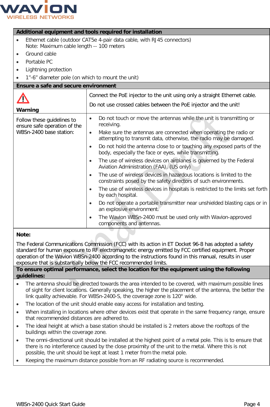  WBSn-2400 Quick Start Guide Page 4 Additional equipment and tools required for installation • Ethernet cable (outdoor CAT5e 4-pair data cable, with RJ45 connectors) Note: Maximum cable length -- 100 meters • Ground cable  • Portable PC • Lightning protection • 1”-6” diameter pole (on which to mount the unit) Ensure a safe and secure environment   Warning Connect the PoE injector to the unit using only a straight Ethernet cable.  Do not use crossed cables between the PoE injector and the unit!  Follow these guidelines to ensure safe operation of the WBSn-2400 base station: • Do not touch or move the antennas while the unit is transmitting or receiving. • Make sure the antennas are connected when operating the radio or attempting to transmit data, otherwise, the radio may be damaged. • Do not hold the antenna close to or touching any exposed parts of the body, especially the face or eyes, while transmitting. • The use of wireless devices on airplanes is governed by the Federal Aviation Administration (FAA). (US only) • The use of wireless devices in hazardous locations is limited to the constraints posed by the safety directors of such environments. • The use of wireless devices in hospitals is restricted to the limits set forth by each hospital. • Do not operate a portable transmitter near unshielded blasting caps or in an explosive environment. • The Wavion WBSn-2400 must be used only with Wavion-approved components and antennas. Note: The Federal Communications Commission (FCC) with its action in ET Docket 96-8 has adopted a safety standard for human exposure to RF electromagnetic energy emitted by FCC certified equipment. Proper operation of the Wavion WBSn-2400 according to the instructions found in this manual, results in user exposure that is substantially below the FCC recommended limits. To ensure optimal performance, select the location for the equipment using the following guidelines: • The antenna should be directed towards the area intended to be covered, with maximum possible lines of sight for client locations. Generally speaking, the higher the placement of the antenna, the better the link quality achievable. For WBSn-2400-S, the coverage zone is 120° wide. • The location of the unit should enable easy access for installation and testing. • When installing in locations where other devices exist that operate in the same frequency range, ensure that recommended distances are adhered to. • The ideal height at which a base station should be installed is 2 meters above the rooftops of the buildings within the coverage zone. • The omni-directional unit should be installed at the highest point of a metal pole. This is to ensure that there is no interference caused by the close proximity of the unit to the metal. Where this is not possible, the unit should be kept at least 1 meter from the metal pole.  • Keeping the maximum distance possible from an RF radiating source is recommended. 