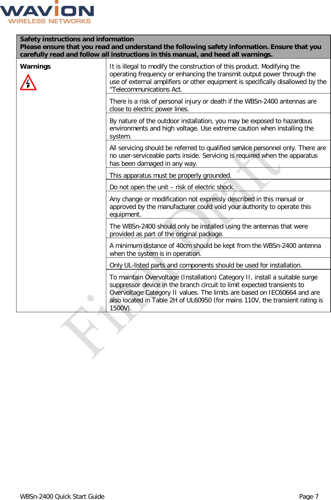  WBSn-2400 Quick Start Guide Page 7 Safety instructions and information Please ensure that you read and understand the following safety information. Ensure that you carefully read and follow all instructions in this manual, and heed all warnings. Warnings         It is illegal to modify the construction of this product. Modifying the operating frequency or enhancing the transmit output power through the use of external amplifiers or other equipment is specifically disallowed by the &quot;Telecommunications Act. There is a risk of personal injury or death if the WBSn-2400 antennas are close to electric power lines.  By nature of the outdoor installation, you may be exposed to hazardous environments and high voltage. Use extreme caution when installing the system. All servicing should be referred to qualified service personnel only. There are no user-serviceable parts inside. Servicing is required when the apparatus has been damaged in any way. This apparatus must be properly grounded. Do not open the unit – risk of electric shock. Any change or modification not expressly described in this manual or approved by the manufacturer could void your authority to operate this equipment. The WBSn-2400 should only be installed using the antennas that were provided as part of the original package. A minimum distance of 40cm should be kept from the WBSn-2400 antenna when the system is in operation. Only UL-listed parts and components should be used for installation.  To maintain Overvoltage (Installation) Category II, install a suitable surge suppressor device in the branch circuit to limit expected transients to Overvoltage Category II values. The limits are based on IEC60664 and are also located in Table 2H of UL60950 (for mains 110V, the transient rating is 1500V).  