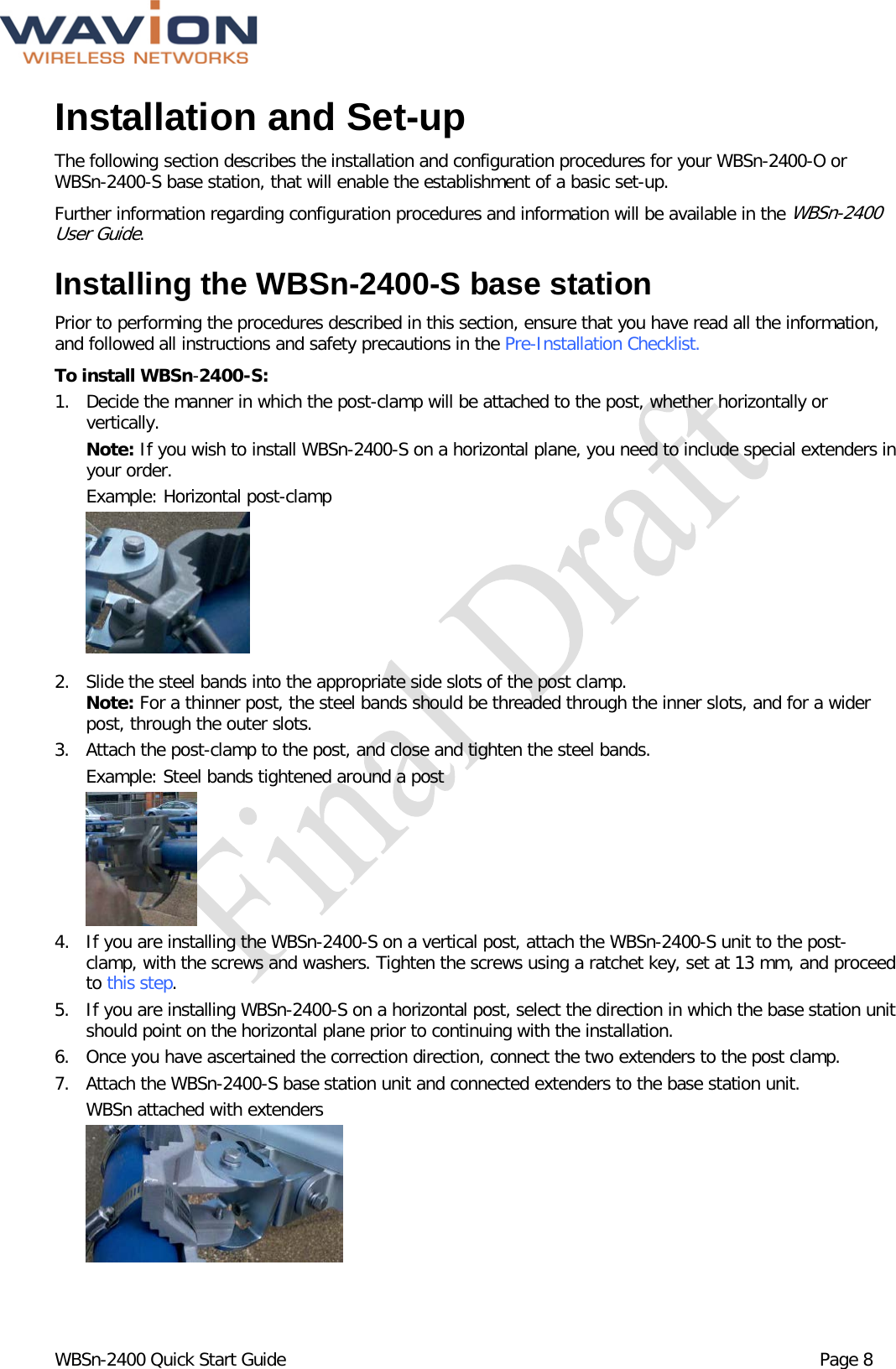  WBSn-2400 Quick Start Guide Page 8 Installation and Set-up The following section describes the installation and configuration procedures for your WBSn-2400-O or WBSn-2400-S base station, that will enable the establishment of a basic set-up.  Further information regarding configuration procedures and information will be available in the WBSn-2400 User Guide.  Installing the WBSn-2400-S base station Prior to performing the procedures described in this section, ensure that you have read all the information, and followed all instructions and safety precautions in the Pre-Installation Checklist. To install WBSn-2400-S: 1. Decide the manner in which the post-clamp will be attached to the post, whether horizontally or vertically.   Note: If you wish to install WBSn-2400-S on a horizontal plane, you need to include special extenders in your order.  Example: Horizontal post-clamp   2. Slide the steel bands into the appropriate side slots of the post clamp.  Note: For a thinner post, the steel bands should be threaded through the inner slots, and for a wider post, through the outer slots. 3. Attach the post-clamp to the post, and close and tighten the steel bands.  Example: Steel bands tightened around a post     4. If you are installing the WBSn-2400-S on a vertical post, attach the WBSn-2400-S unit to the post-clamp, with the screws and washers. Tighten the screws using a ratchet key, set at 13 mm, and proceed to this step. 5. If you are installing WBSn-2400-S on a horizontal post, select the direction in which the base station unit should point on the horizontal plane prior to continuing with the installation. 6. Once you have ascertained the correction direction, connect the two extenders to the post clamp. 7. Attach the WBSn-2400-S base station unit and connected extenders to the base station unit.  WBSn attached with extenders   