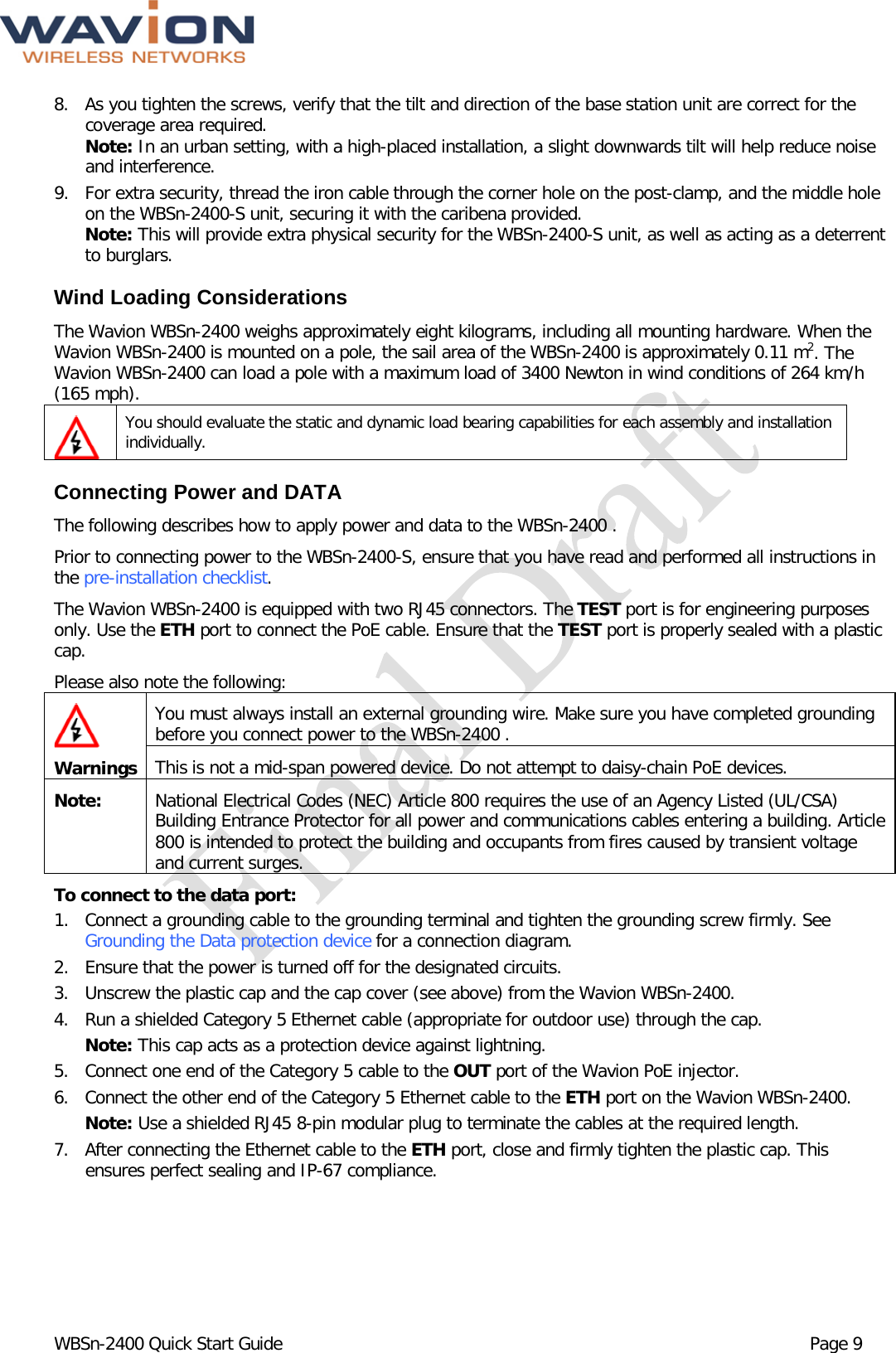  WBSn-2400 Quick Start Guide Page 9 8. As you tighten the screws, verify that the tilt and direction of the base station unit are correct for the coverage area required. Note: In an urban setting, with a high-placed installation, a slight downwards tilt will help reduce noise and interference. 9. For extra security, thread the iron cable through the corner hole on the post-clamp, and the middle hole on the WBSn-2400-S unit, securing it with the caribena provided.  Note: This will provide extra physical security for the WBSn-2400-S unit, as well as acting as a deterrent to burglars. Wind Loading Considerations  The Wavion WBSn-2400 weighs approximately eight kilograms, including all mounting hardware. When the Wavion WBSn-2400 is mounted on a pole, the sail area of the WBSn-2400 is approximately 0.11 m2. The Wavion WBSn-2400 can load a pole with a maximum load of 3400 Newton in wind conditions of 264 km/h (165 mph).  You should evaluate the static and dynamic load bearing capabilities for each assembly and installation individually.  Connecting Power and DATA The following describes how to apply power and data to the WBSn-2400 . Prior to connecting power to the WBSn-2400-S, ensure that you have read and performed all instructions in the pre-installation checklist.  The Wavion WBSn-2400 is equipped with two RJ45 connectors. The TEST port is for engineering purposes only. Use the ETH port to connect the PoE cable. Ensure that the TEST port is properly sealed with a plastic cap. Please also note the following:  Warnings You must always install an external grounding wire. Make sure you have completed grounding before you connect power to the WBSn-2400 . This is not a mid-span powered device. Do not attempt to daisy-chain PoE devices. Note: National Electrical Codes (NEC) Article 800 requires the use of an Agency Listed (UL/CSA) Building Entrance Protector for all power and communications cables entering a building. Article 800 is intended to protect the building and occupants from fires caused by transient voltage and current surges. To connect to the data port:  1. Connect a grounding cable to the grounding terminal and tighten the grounding screw firmly. See Grounding the Data protection device for a connection diagram. 2. Ensure that the power is turned off for the designated circuits. 3. Unscrew the plastic cap and the cap cover (see above) from the Wavion WBSn-2400. 4. Run a shielded Category 5 Ethernet cable (appropriate for outdoor use) through the cap.   Note: This cap acts as a protection device against lightning. 5. Connect one end of the Category 5 cable to the OUT port of the Wavion PoE injector.  6. Connect the other end of the Category 5 Ethernet cable to the ETH port on the Wavion WBSn-2400.   Note: Use a shielded RJ45 8-pin modular plug to terminate the cables at the required length. 7. After connecting the Ethernet cable to the ETH port, close and firmly tighten the plastic cap. This ensures perfect sealing and IP-67 compliance. 