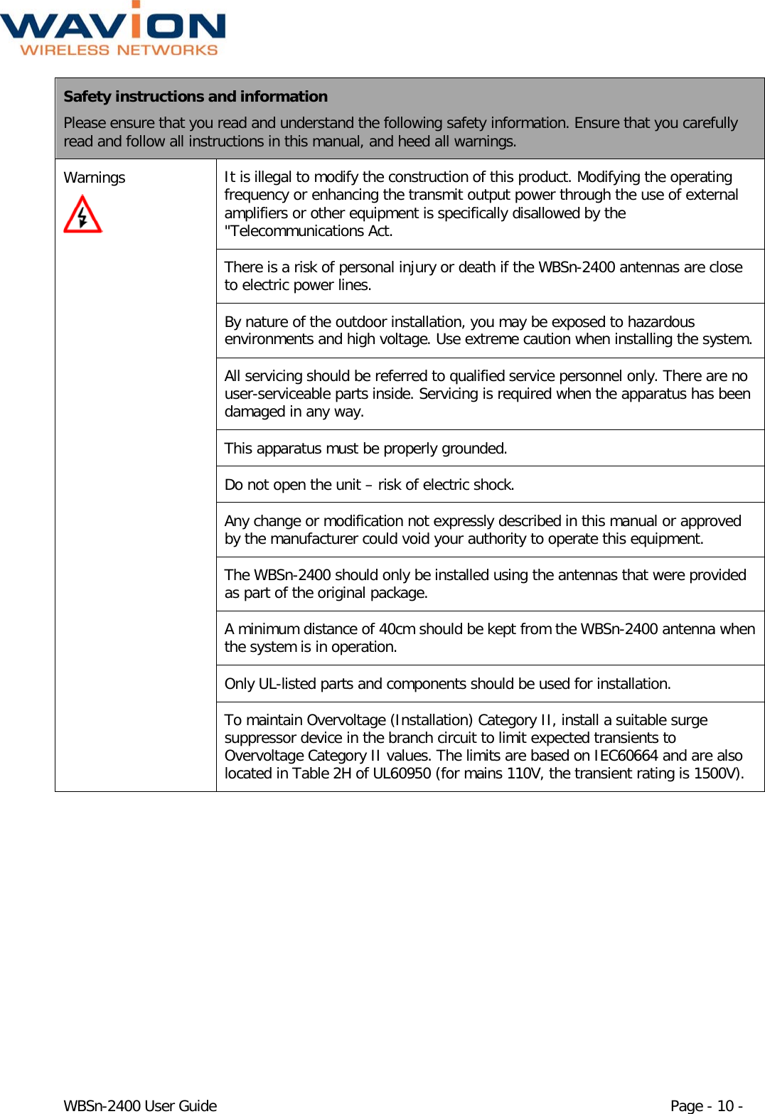  WBSn-2400 User Guide Page - 10 - Safety instructions and information Please ensure that you read and understand the following safety information. Ensure that you carefully read and follow all instructions in this manual, and heed all warnings. Warnings  It is illegal to modify the construction of this product. Modifying the operating frequency or enhancing the transmit output power through the use of external amplifiers or other equipment is specifically disallowed by the &quot;Telecommunications Act. There is a risk of personal injury or death if the WBSn-2400 antennas are close to electric power lines.  By nature of the outdoor installation, you may be exposed to hazardous environments and high voltage. Use extreme caution when installing the system. All servicing should be referred to qualified service personnel only. There are no user-serviceable parts inside. Servicing is required when the apparatus has been damaged in any way. This apparatus must be properly grounded. Do not open the unit – risk of electric shock. Any change or modification not expressly described in this manual or approved by the manufacturer could void your authority to operate this equipment. The WBSn-2400 should only be installed using the antennas that were provided as part of the original package. A minimum distance of 40cm should be kept from the WBSn-2400 antenna when the system is in operation. Only UL-listed parts and components should be used for installation.  To maintain Overvoltage (Installation) Category II, install a suitable surge suppressor device in the branch circuit to limit expected transients to Overvoltage Category II values. The limits are based on IEC60664 and are also located in Table 2H of UL60950 (for mains 110V, the transient rating is 1500V).   