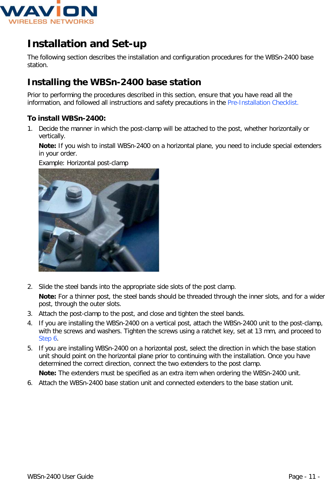  WBSn-2400 User Guide Page - 11 - Installation and Set-up The following section describes the installation and configuration procedures for the WBSn-2400 base station.  Installing the WBSn-2400 base station Prior to performing the procedures described in this section, ensure that you have read all the information, and followed all instructions and safety precautions in the Pre-Installation Checklist. To install WBSn-2400: 1. Decide the manner in which the post-clamp will be attached to the post, whether horizontally or vertically.  Note: If you wish to install WBSn-2400 on a horizontal plane, you need to include special extenders in your order. Example: Horizontal post-clamp  2. Slide the steel bands into the appropriate side slots of the post clamp.  Note: For a thinner post, the steel bands should be threaded through the inner slots, and for a wider post, through the outer slots. 3. Attach the post-clamp to the post, and close and tighten the steel bands. 4. If you are installing the WBSn-2400 on a vertical post, attach the WBSn-2400 unit to the post-clamp, with the screws and washers. Tighten the screws using a ratchet key, set at 13 mm, and proceed to Step 6. 5. If you are installing WBSn-2400 on a horizontal post, select the direction in which the base station unit should point on the horizontal plane prior to continuing with the installation. Once you have determined the correct direction, connect the two extenders to the post clamp. Note: The extenders must be specified as an extra item when ordering the WBSn-2400 unit. 6. Attach the WBSn-2400 base station unit and connected extenders to the base station unit. 