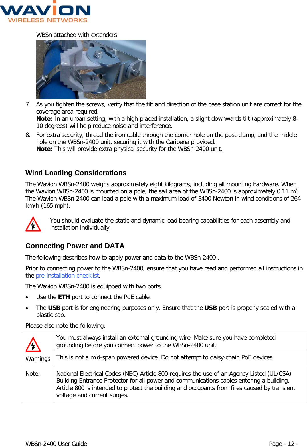  WBSn-2400 User Guide Page - 12 - WBSn attached with extenders  7. As you tighten the screws, verify that the tilt and direction of the base station unit are correct for the coverage area required. Note: In an urban setting, with a high-placed installation, a slight downwards tilt (approximately 8-10 degrees) will help reduce noise and interference. 8. For extra security, thread the iron cable through the corner hole on the post-clamp, and the middle hole on the WBSn-2400 unit, securing it with the Caribena provided.  Note: This will provide extra physical security for the WBSn-2400 unit.  Wind Loading Considerations  The Wavion WBSn-2400 weighs approximately eight kilograms, including all mounting hardware. When the Wavion WBSn-2400 is mounted on a pole, the sail area of the WBSn-2400 is approximately 0.11 m2. The Wavion WBSn-2400 can load a pole with a maximum load of 3400 Newton in wind conditions of 264 km/h (165 mph).  You should evaluate the static and dynamic load bearing capabilities for each assembly and installation individually.  Connecting Power and DATA The following describes how to apply power and data to the WBSn-2400 . Prior to connecting power to the WBSn-2400, ensure that you have read and performed all instructions in the pre-installation checklist.  The Wavion WBSn-2400 is equipped with two ports.  • Use the ETH port to connect the PoE cable.  • The USB port is for engineering purposes only. Ensure that the USB port is properly sealed with a plastic cap. Please also note the following:  Warnings You must always install an external grounding wire. Make sure you have completed grounding before you connect power to the WBSn-2400 unit. This is not a mid-span powered device. Do not attempt to daisy-chain PoE devices. Note:  National Electrical Codes (NEC) Article 800 requires the use of an Agency Listed (UL/CSA) Building Entrance Protector for all power and communications cables entering a building. Article 800 is intended to protect the building and occupants from fires caused by transient voltage and current surges. 