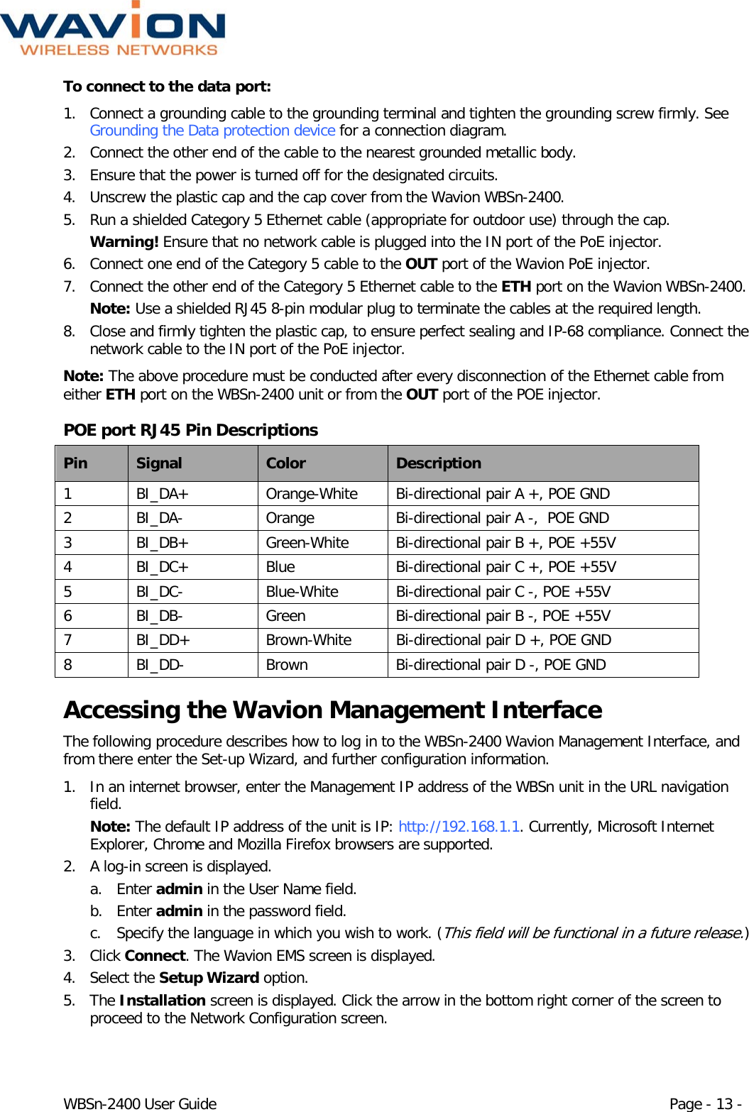  WBSn-2400 User Guide Page - 13 - To connect to the data port:  1. Connect a grounding cable to the grounding terminal and tighten the grounding screw firmly. See Grounding the Data protection device for a connection diagram.  2. Connect the other end of the cable to the nearest grounded metallic body. 3. Ensure that the power is turned off for the designated circuits. 4. Unscrew the plastic cap and the cap cover from the Wavion WBSn-2400. 5. Run a shielded Category 5 Ethernet cable (appropriate for outdoor use) through the cap.  Warning! Ensure that no network cable is plugged into the IN port of the PoE injector. 6. Connect one end of the Category 5 cable to the OUT port of the Wavion PoE injector.  7. Connect the other end of the Category 5 Ethernet cable to the ETH port on the Wavion WBSn-2400.  Note: Use a shielded RJ45 8-pin modular plug to terminate the cables at the required length. 8. Close and firmly tighten the plastic cap, to ensure perfect sealing and IP-68 compliance. Connect the network cable to the IN port of the PoE injector. Note: The above procedure must be conducted after every disconnection of the Ethernet cable from either ETH port on the WBSn-2400 unit or from the OUT port of the POE injector. POE port RJ45 Pin Descriptions  Pin Signal Color Description 1  BI_DA+ Orange-White Bi-directional pair A +, POE GND 2  BI_DA-  Orange Bi-directional pair A -,  POE GND 3  BI_DB+ Green-White Bi-directional pair B +, POE +55V 4  BI_DC+ Blue Bi-directional pair C +, POE +55V 5  BI_DC-  Blue-White Bi-directional pair C -, POE +55V 6  BI_DB-  Green Bi-directional pair B -, POE +55V 7  BI_DD+ Brown-White Bi-directional pair D +, POE GND 8  BI_DD-  Brown Bi-directional pair D -, POE GND Accessing the Wavion Management Interface The following procedure describes how to log in to the WBSn-2400 Wavion Management Interface, and from there enter the Set-up Wizard, and further configuration information. 1. In an internet browser, enter the Management IP address of the WBSn unit in the URL navigation field.  Note: The default IP address of the unit is IP: http://192.168.1.1. Currently, Microsoft Internet Explorer, Chrome and Mozilla Firefox browsers are supported.  2. A log-in screen is displayed.  a. Enter admin in the User Name field. b. Enter admin in the password field. c. Specify the language in which you wish to work. (This field will be functional in a future release.) 3. Click Connect. The Wavion EMS screen is displayed.  4. Select the Setup Wizard option.  5. The Installation screen is displayed. Click the arrow in the bottom right corner of the screen to proceed to the Network Configuration screen.  