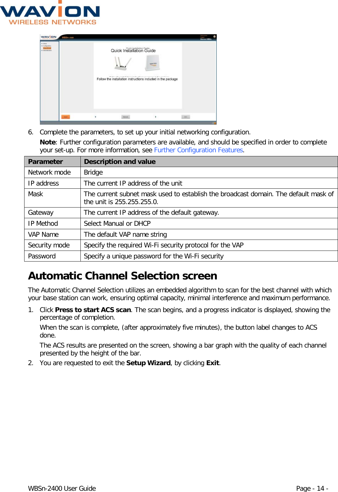  WBSn-2400 User Guide Page - 14 -   6. Complete the parameters, to set up your initial networking configuration.  Note: Further configuration parameters are available, and should be specified in order to complete your set-up. For more information, see Further Configuration Features. Parameter Description and value Network mode Bridge IP address The current IP address of the unit Mask The current subnet mask used to establish the broadcast domain. The default mask of the unit is 255.255.255.0. Gateway The current IP address of the default gateway. IP Method Select Manual or DHCP  VAP Name The default VAP name string Security mode Specify the required Wi-Fi security protocol for the VAP Password Specify a unique password for the Wi-Fi security Automatic Channel Selection screen The Automatic Channel Selection utilizes an embedded algorithm to scan for the best channel with which your base station can work, ensuring optimal capacity, minimal interference and maximum performance. 1. Click Press to start ACS scan. The scan begins, and a progress indicator is displayed, showing the percentage of completion. When the scan is complete, (after approximately five minutes), the button label changes to ACS done. The ACS results are presented on the screen, showing a bar graph with the quality of each channel presented by the height of the bar. 2. You are requested to exit the Setup Wizard, by clicking Exit. 