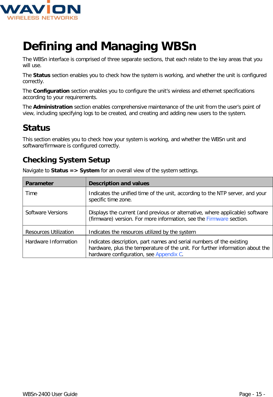  WBSn-2400 User Guide Page - 15 - Defining and Managing WBSn The WBSn interface is comprised of three separate sections, that each relate to the key areas that you will use.  The Status section enables you to check how the system is working, and whether the unit is configured correctly.  The Configuration section enables you to configure the unit’s wireless and ethernet specifications according to your requirements. The Administration section enables comprehensive maintenance of the unit from the user’s point of view, including specifying logs to be created, and creating and adding new users to the system. Status This section enables you to check how your system is working, and whether the WBSn unit and software/firmware is configured correctly. Checking System Setup Navigate to Status =&gt; System for an overall view of the system settings.  Parameter Description and values Time Indicates the unified time of the unit, according to the NTP server, and your specific time zone. Software Versions Displays the current (and previous or alternative, where applicable) software (firmware) version. For more information, see the Firmware section. Resources Utilization Indicates the resources utilized by the system Hardware Information Indicates description, part names and serial numbers of the existing hardware, plus the temperature of the unit. For further information about the hardware configuration, see Appendix C. 