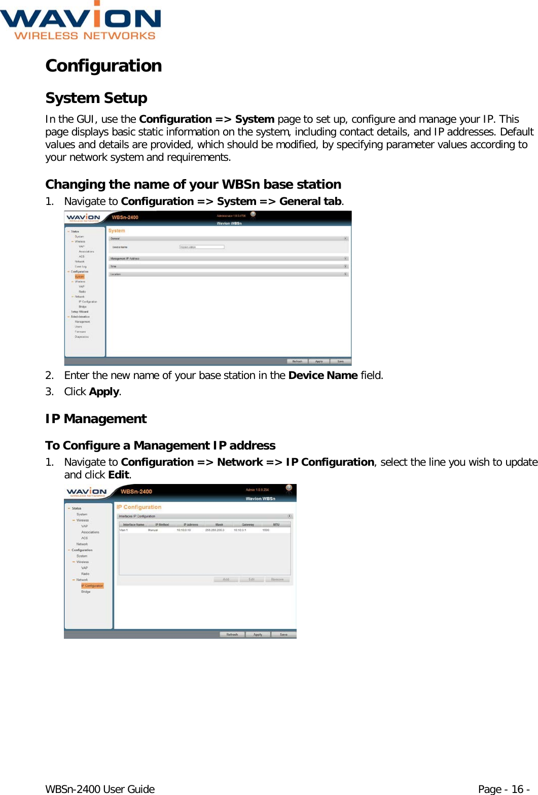  WBSn-2400 User Guide Page - 16 - Configuration System Setup In the GUI, use the Configuration =&gt; System page to set up, configure and manage your IP. This page displays basic static information on the system, including contact details, and IP addresses. Default values and details are provided, which should be modified, by specifying parameter values according to your network system and requirements.  Changing the name of your WBSn base station 1. Navigate to Configuration =&gt; System =&gt; General tab.  2. Enter the new name of your base station in the Device Name field. 3. Click Apply. IP Management To Configure a Management IP address 1. Navigate to Configuration =&gt; Network =&gt; IP Configuration, select the line you wish to update and click Edit.  