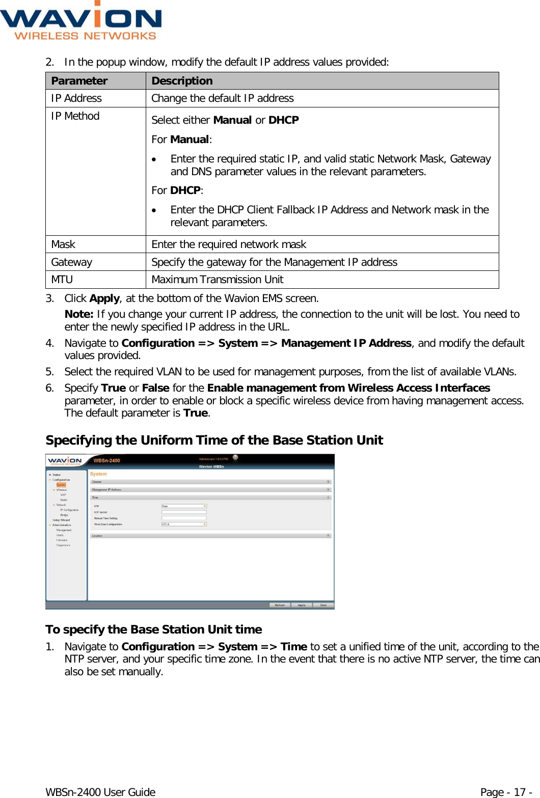  WBSn-2400 User Guide Page - 17 - 2. In the popup window, modify the default IP address values provided: Parameter Description IP Address Change the default IP address IP Method Select either Manual or DHCP For Manual:  • Enter the required static IP, and valid static Network Mask, Gateway and DNS parameter values in the relevant parameters. For DHCP: • Enter the DHCP Client Fallback IP Address and Network mask in the relevant parameters.  Mask Enter the required network mask Gateway Specify the gateway for the Management IP address MTU Maximum Transmission Unit 3. Click Apply, at the bottom of the Wavion EMS screen.  Note: If you change your current IP address, the connection to the unit will be lost. You need to enter the newly specified IP address in the URL. 4. Navigate to Configuration =&gt; System =&gt; Management IP Address, and modify the default values provided.  5. Select the required VLAN to be used for management purposes, from the list of available VLANs. 6. Specify True or False for the Enable management from Wireless Access Interfaces parameter, in order to enable or block a specific wireless device from having management access. The default parameter is True. Specifying the Uniform Time of the Base Station Unit  To specify the Base Station Unit time 1. Navigate to Configuration =&gt; System =&gt; Time to set a unified time of the unit, according to the NTP server, and your specific time zone. In the event that there is no active NTP server, the time can also be set manually.  