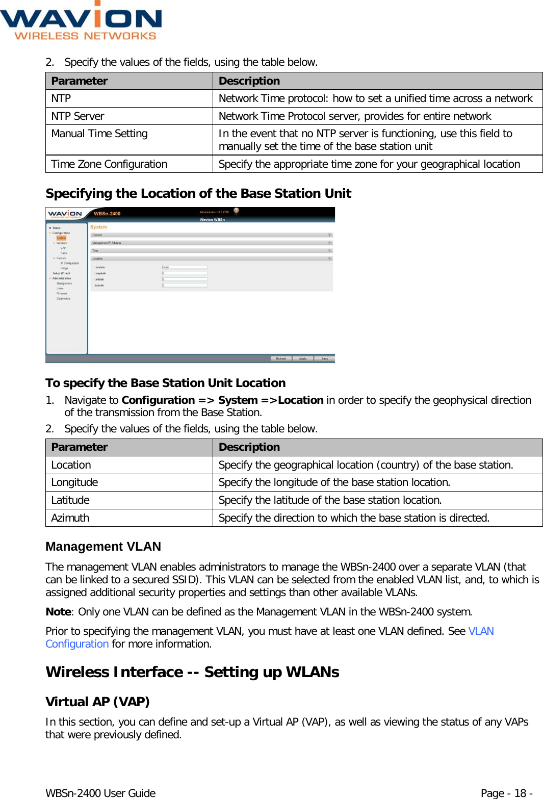  WBSn-2400 User Guide Page - 18 - 2. Specify the values of the fields, using the table below. Parameter Description NTP Network Time protocol: how to set a unified time across a network NTP Server Network Time Protocol server, provides for entire network Manual Time Setting In the event that no NTP server is functioning, use this field to  manually set the time of the base station unit Time Zone Configuration Specify the appropriate time zone for your geographical location Specifying the Location of the Base Station Unit  To specify the Base Station Unit Location 1. Navigate to Configuration =&gt; System =&gt;Location in order to specify the geophysical direction of the transmission from the Base Station. 2. Specify the values of the fields, using the table below. Parameter Description Location Specify the geographical location (country) of the base station. Longitude Specify the longitude of the base station location. Latitude Specify the latitude of the base station location. Azimuth Specify the direction to which the base station is directed. Management VLAN The management VLAN enables administrators to manage the WBSn-2400 over a separate VLAN (that can be linked to a secured SSID). This VLAN can be selected from the enabled VLAN list, and, to which is assigned additional security properties and settings than other available VLANs.  Note: Only one VLAN can be defined as the Management VLAN in the WBSn-2400 system. Prior to specifying the management VLAN, you must have at least one VLAN defined. See VLAN Configuration for more information. Wireless Interface -- Setting up WLANs Virtual AP (VAP) In this section, you can define and set-up a Virtual AP (VAP), as well as viewing the status of any VAPs that were previously defined. 