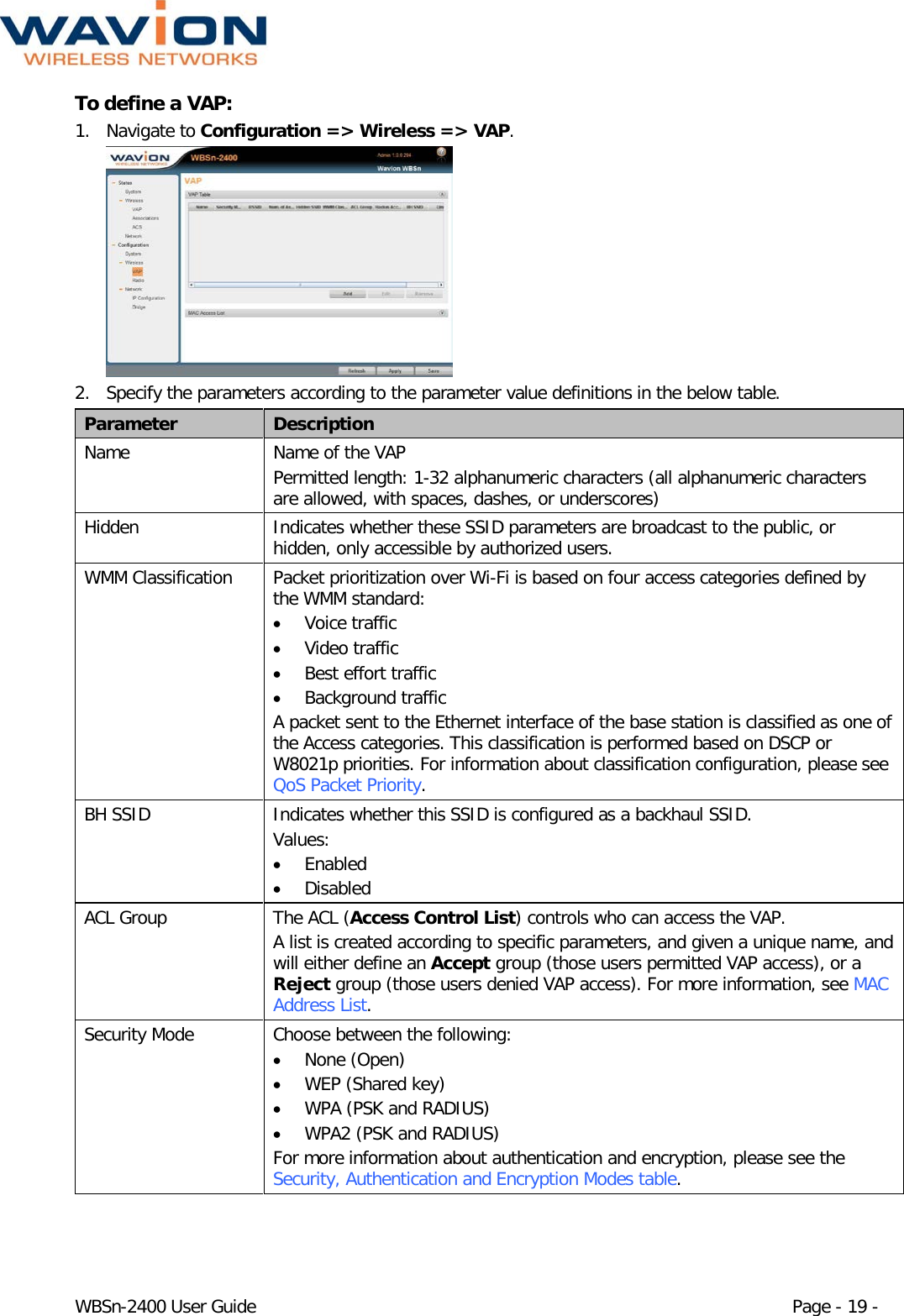  WBSn-2400 User Guide Page - 19 - To define a VAP: 1. Navigate to Configuration =&gt; Wireless =&gt; VAP.  2. Specify the parameters according to the parameter value definitions in the below table. Parameter Description Name Name of the VAP  Permitted length: 1-32 alphanumeric characters (all alphanumeric characters are allowed, with spaces, dashes, or underscores) Hidden   Indicates whether these SSID parameters are broadcast to the public, or hidden, only accessible by authorized users. WMM Classification Packet prioritization over Wi-Fi is based on four access categories defined by the WMM standard: • Voice traffic • Video traffic • Best effort traffic • Background traffic A packet sent to the Ethernet interface of the base station is classified as one of the Access categories. This classification is performed based on DSCP or W8021p priorities. For information about classification configuration, please see QoS Packet Priority. BH SSID Indicates whether this SSID is configured as a backhaul SSID. Values: • Enabled • Disabled ACL Group The ACL (Access Control List) controls who can access the VAP.  A list is created according to specific parameters, and given a unique name, and will either define an Accept group (those users permitted VAP access), or a Reject group (those users denied VAP access). For more information, see MAC Address List. Security Mode Choose between the following: • None (Open) • WEP (Shared key) • WPA (PSK and RADIUS) • WPA2 (PSK and RADIUS) For more information about authentication and encryption, please see the Security, Authentication and Encryption Modes table. 